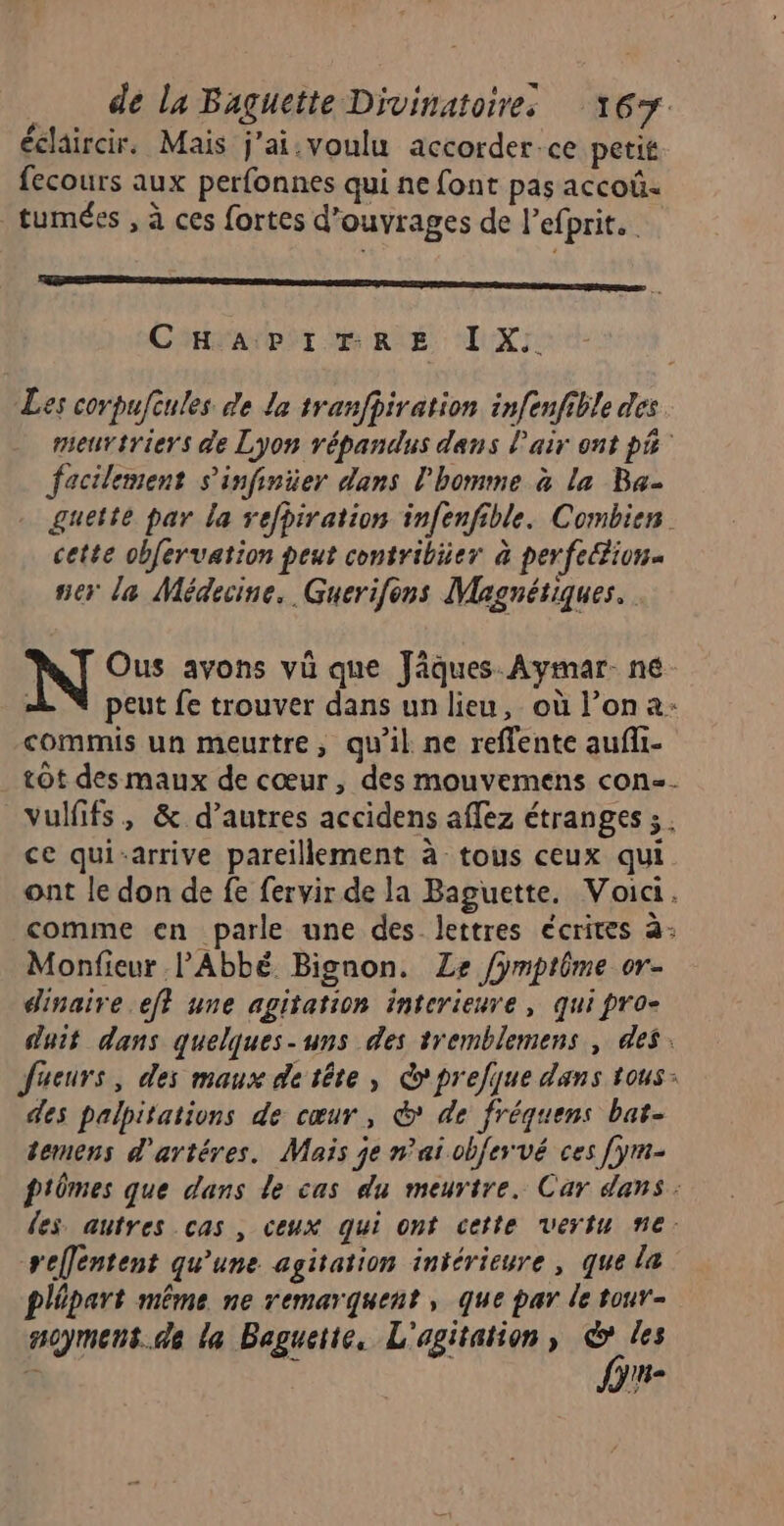 éclaircir. Mais j’ai.voulu accorderce petit fecours aux perfonnes qui ne font pas accoû tumées , à ces fortes d’ouvrages de l’efprit. SE Cm nr | CHAPITR É AUX Les corpufcules de la tranfhiration infenfible des meurtriers de Lyon répandus dans l'air ont pñ facilement s'infinier dans l’homme à la Ba- guette par la refhiration infenfible. Combien. cette obfervation peut contribiier à perfeion- ner la Médecine. Guerifons Magnétiques. N Ous avons vü que Jâques Aymar- né peut fe trouver dans un lieu, où l’on a: commis un meurtre, qu'il ne reffente aufli- tôt des maux de cœur , des mouvemens con-- vulfifs, &amp; d’autres accidens affez étranges ;. ce qui-arrive pareillement à tous ceux qui ont le don de fe fervir de la Baguette. Voici. comme en parle une des lettres écrites à: Monfieur l'Abbé Bignon. Le /ymptôme or- dinaire ef} une agitation interieure, qui pro- duit dans quelques-uns des tremblemens , des. Jfueurs, des maux de tête, Co prefqjue dans tous: des palpitations de cœur, &amp; de fréquens bat- temens d'artéres. Mais je n'ai obfervé ces [ym- p'mes que dans de cas du meurtre. Car dans: les autres cas , ceux qui ont cette vertu ne. reflentent qu'une agitation intérieure , que la plépart même ne remarquent , que par le tour- noymens.de la Baguette, L'agitation, © les fn