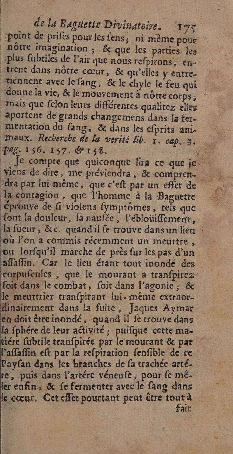 point de prifes pour lesfens, ni mème pour notre Imagination ; & que les parties les ‘plus fubtiles de l'air que nous ref pirons, en- trent dans nôtre cœur, & qu’elles y entre- tiennent avec lefang, & le chyle le feu qui ‘donne la vie, & lemouvement à nôtre Corps ; mais que felon leurs différentes qualitez elles aportent de grands changemens dans la fer- mentation du fang, & dans les efprits ani- maux. Recherche de la verisé bib. x. cap, 3. rdra par lui-même, que c’eft par un effet de Ja contagion, que l’homme à la Baguette éprouve de fi violens fymptômes , tels que font la douleur, la naufée, l’ébloüiffement, la fueur, &c. quandil fe trouve dansun lieu : où l’on a commis récemment un meurtre , ou lorfqu’il marche de près fur les pas d’un alain. Car le lieu étant tout inondé des corpufcules , que le mourant a tranfpirez- foit dans le combat, foit dans l’agonie,; & Je meurtrier tranfpirant lui-même extraor- dinairement dans la fuite, Jaques Aymar en doit étreinondé, quand il fe trouve dans la fphére de leur activité ; puifque cette ma- iére fubtiletranfpirée par le mourant & par Paflaffin eft par la refpiration fenfible de ce Payfan dans les branches de fa trachée arté- re, puis dans l’artére véneufe, pour fe me-- ler enfin, & fe fermenter avec le fang dans le cœur. Cet effet pourtant peut être ie }
