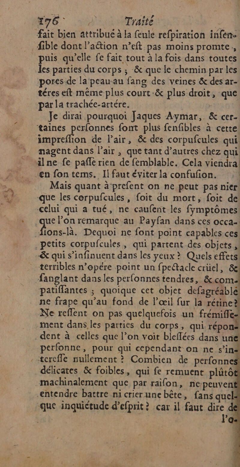 Nv6 Traité | fait bien attribué à la feule refpiration infen- _fible dont l’aétion n’eft pas moins promte,, puis qu’elle fe fait tout à la fois dans toutes les parties du corps ; & que le chemin par les pores de la peauau fang des veines & des ar- téres et même plus court :& plus droit, que par la trachée-artére. Je dirai pourquoi Jaques Aymar, & cer- taines perfonnes font plus fenfibles à cette äimpreflion de l'air, & des corpufcules qui: nagent dans lair , que tant d’autres chez qui ilne fe pafñle rien de femblable, Cela viendra en fon terms. Il faut éviter la confufon. Mais quant à prefent on ne peut pas nier que les cerpufcules, foit du mort, foit de celui qui a tué, ne caufent les fymptômes ue l’on remarque au Payfan dans ces occa- SAT Dequoi ne font point capables ces. petits corpufcules, qui partent des objets, & qui s’infinuent dans les yeux > Quels effets terribles n’opére point un fpeîadlke crüel, & fanglant dans les perfonnes tendres, &.com patifflantes ; quoique cet objet defagréablé ne frape qu’au fond de l’œil fur la rétine Ne reffent on pas quelquefois un frémifle- ment dans les parties du corps, qui répons dent à celles que l’on voit bleflées dans une perfonne, pour qui cependant on ne s’in* tercffe nullement ? Combien de perfonne# délicates & foibles, qui fe remuent plûtô machinalement que par raifon, nepeuven htendre battre ni crier une bête, fans quel -que inquiétude d’efprit ? car il faut dire d l'a