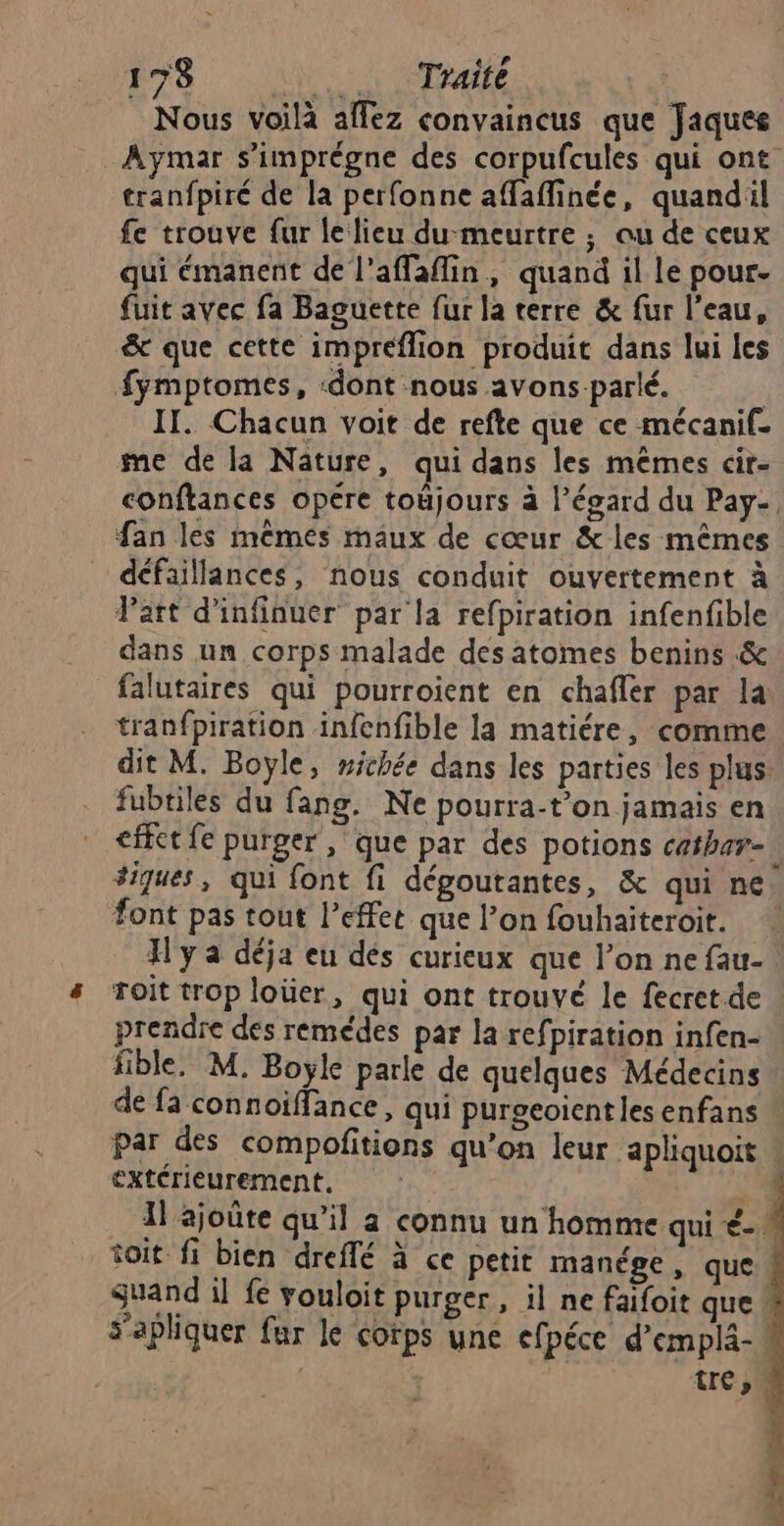 Nous voilà affez convaincus que Jaques Aymar s’imprégne des corpufcules qui ont tranfpiré de la perfonne affafinée, quandil fe trouve fur le lieu du-meurtre ; ou de ceux qui émanent de l'affaflin, quand il le pour- fuit avec fa Baguette fur la terre & fur l’eau, & que cette impreflion produit dans lui les Symptomes, :dont nous avons parlé. | II. Chacun voit de refte que ce mécanif- me de la Nature, qui dans les mêmes cir- conftances opére toujours à l'égard du Pay- fan les mêmes maux de cœur & les mêmes défaillances, nous conduit ouvertement à Part d'infinuer par la refpiration infenfible dans un corps malade des atomes benins & falutaires qui pourroient en chafler par la tranfpiration infenfible la matiére, comme dit M. Boyle, michée dans les parties les plus fubtiles du fang. Ne pourra-t’on jamais en <fct fe purger, que par des potions cathar- #iques, qui font fi dégoutantes, & qui ne font pas tout l’effet que l’on fouhaiteroit. J'y a déja eu dés curieux que l’on ne fau- roit trop loüer, qui ont trouvé le fecret.de prendre des remédes par la refpiration infen- fible, M. Boyle parle de quelques Médecins de fa connoiffance, qui purocoientles enfans \ par des compofitions qu’on leur apliquoit extérieurement, I ajoûte qu’il a connu un homme qui €- toit fi bien dreflé à ce petit manége, que guand il fe vouloit purger, il ne faifoit que sapliquer fur le corps une efpéce d’emplä-! tre,”