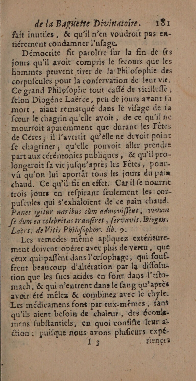 fait inutiles, &amp; qu'il n’en voudroit pas en- tiérement condamner l’ufage Démocrite fit paroître fur la fin de fes jours qu'il avoit compris le fecours que les hommes peuvent tirer de la Philofophie des corpufcules pour la confervation de leur vie. Ce grand Philofophe tout calfé de vieilleffe ; felon Diogén: Laërce, pen de jours avant {a mort, aiant remarqué dans le vifage de fa fœur Je chagrin qu’elle avoit, de ce qu'ilne ‘ mourroit aparemment que durant les Fêtes de Céres; il l’avertit qu’elle ne devoit point fe chagriner; qu’elle pouvait aller prendre part aux cérémonies publiques, &amp; qu’il pro- longeroit fa vie jufqu’aprés les Fêtes, pour- vû qu’on lui aportât tous les jours du paix chaud. Ce qu'il fit en effet. Carilfe nourrit trois jours en refpiranr feulement les cor- pufcules qui s’exhaloient de ce pain chaud. | Panes igitur naribus cm admoviffent, vivuin à dum ea cekebritas tranfiret , fervavit. Biogor. Laërt: de Viris Philofphor. Lib. 9. Les remedes même apliquez extérieire- ment doivent opérer avet plus de vertu, que ceux qui-paffent dans l'œfophage, qui fouf. frent beaucoup d’altération par la diffolu- tion que les fucs acides en font dans l’efto- mach, &amp; qui n’entrent dans le fang qu'après ayoir‘été mêlez &amp; combinez avec le chyle. Les médicarnens font par eux-mêmes, fans qu’ils aient befoin de chaleur, des écouls- mens fubftantiels, en quoi confifie leur a: étion : puifque nous avons plufieurs expé- | ESS , Fiences