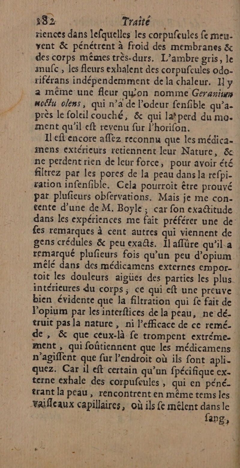 :82 Traité riences dans lefquelles les corpufeules fe meu- vent &amp; pénétrent à froid des membranes &amp; des corps mêmes très-durs. L’ambre gris, le snufc , les fleurs exhalent des corpufcules odo- a mêéme-une fleur qyon nomme Geraniyy moë%u olens, qui n’a de l'odeur fenfible qu’a- près le foleil couché, &amp; qui lat perd du mo. ment qu'il eft revenu fur l’horifon. Ileflencore afléz reconnu que les médica. inens extérieurs retiennent leur Nature, &amp; ne perdent rien de leur force, pour avoir été filtrez par les pores de la peau dans la refpi- ration infenfible. Cela pourroit être prouvé pat plufieurs obfervations. Mais je me con. tente d’une de M. Boyle; car fon exa@itude dans les expériences me fait préférer une de fes remarques à cent autres qui viennent de gens crédules &amp; peu exaûs. Il aflüre qu’il.a mêlé dans des médicamens externes empor- bien évidente que la filtration qui fe fait de Vopium par les interftices de la peau, ne dé- truit pas la nature, ni l’efficace de ce remé- ment , qui foûtiennent que les médicamens n’agiflent que fur l’endroit où ils font apli- quez. Car il eft certain qu’on fpécifique ex. terne exhale des corpufeules, qui en péné- trant la peau, rencontrent en même tems les valfleaux capillaires, où ils fe mélent dans le : | fang,