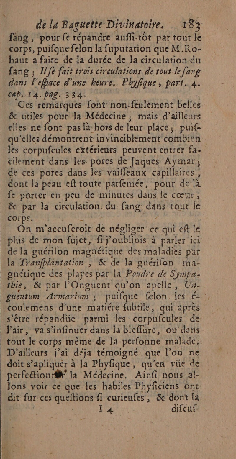 fäng , pour fe répandre auffitôt par tout le corps, puifque felon la fuputation que M.Ro- haut a faire de la durée de la circulation du fanc ; 1/6 fait trois circulations de tout. le [arg dans ? efbace d'une heure. Phyfique, part..4. Cap. V4. PL. 3 54° _ Ces remarques font non:feulement belles & utiles pour la Médecine; mais d’ailleurs clles ne font pas là: hors de leur place; puit qu’elles démontrent invinciblement combisa à les corpufcules extérieurs peuvent entrer fa- cilement dans Les pores de Jaques PRE dont la peau eft toute parfemée, pour de à fe porter en peu de minutes dans le cœur, & par la circulation du fang. dans tout le corps. 4 On m’accuferoit d négliger cequieftle plus de mon fujet, fij’oubliois à parler ici de la guérifon magnétique des maladies par la Tranfhlantation ; & de la guérifon ma- gnétique des playes par la Poudre de Syrpa- tbie, & par l'Onguent qu’on apelle, Ux- coulemens d’une matiére fubtile, qui après s’être répandüe parmi les corpufcules de Pair, va s’infinuer dans la bleflure, ou dans tout le corps même de la perfonne malade, D'ailleurs j'ai déja témoigné que l’on ne doit s’apliquer à la Phyfique, ie en vüe de perfection di la Médecine. Ainfi nous al- lons voir ce que les habiles Phyficiens ont dit fur ces queftions fi curieufes , & dont là V4 difcuf- . _