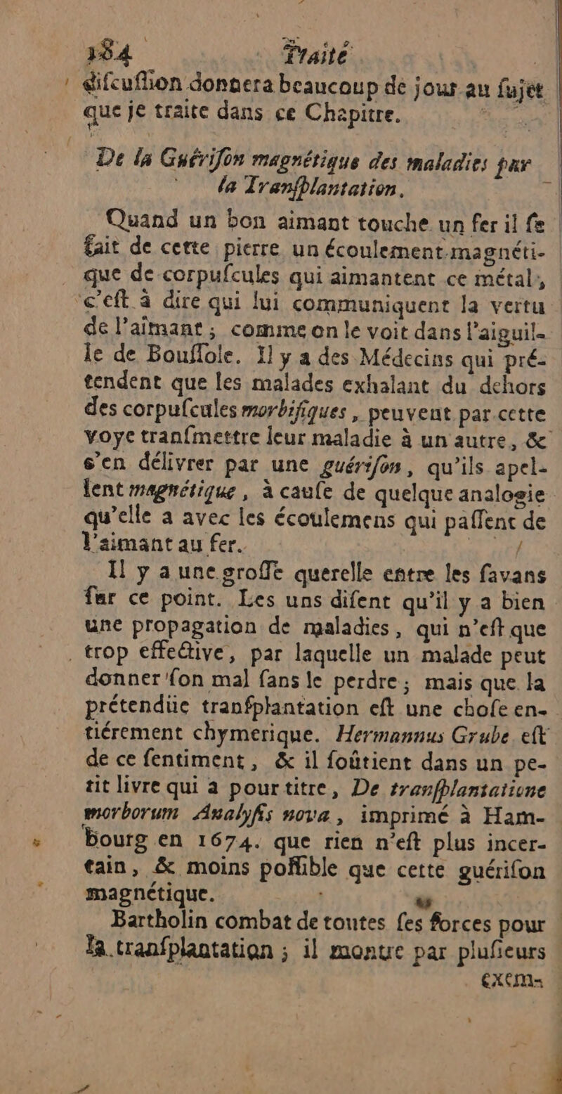 - Catf 384 Traité Re: difcuflon donnera beaucoup de jour au fujet que je traite dans ce Chapitre. De la Guérifon magnétique des maladies far da Tranflantation. é Quand un bon aimant touche un fer il fe fait de certe pierre, un écoulement magnéti- que de corpufcules qui aimantent ce métal, de l’aimant ; comme on le voit dans l’aiguil. le de Bouflole. 1] y a des Médecins qui pré: tendent que les malades exhalant du dehors des corpufcules morbifiques , peuvent par cette voye tran{mettre leur maladie à un autre, &amp; s’en délivrer par une guérifon, qu’ils apel- lent magnétique, à caule de quelque analogie qu’elle a avec les écoulemens qui paffenc de l’aimant au fer. 0 HE Il y aunegroffe querelle entre les favans far ce point. Les uns difent qu’il y a bien une propagation de maladies, qui n’eft que donner fon mal fans le perdre; mais que la prétendüe tranfplantation eft une chofe en. tiérement chymerique. Hermannus Grube. eft de ce fentiment, &amp; il foûtient dans un pe- tit livre qui à pourtitre, De tranfhlantatiune morborum Analyfs nova, imprimé à Ham- bourg en 1674. que rien n’eft plus incer- tain, &amp; moins poñhble que cette guérifon magnétique. | la .tranfplantation ; il montre par plufieurs