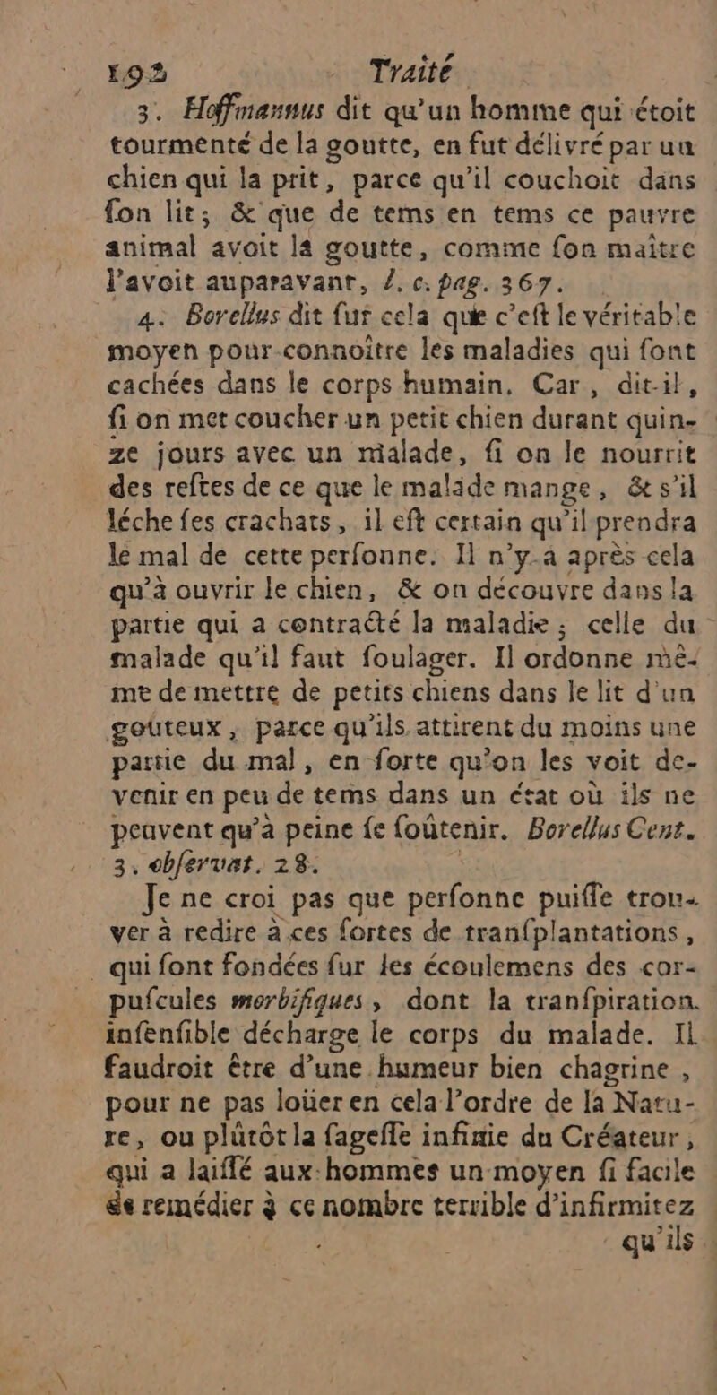 3. Hoffmannus dit qu'un homme qui étoit tourmenté de la goutte, en fut délivré par un chien qui la prit, parce qu’il couchoit dans fon lit; &amp; que de tems en tems ce pauvre animal avoit la goutte, comme fon maitre l’avoit auparavant, /. c: pag. 367. 4. Borellus dit fur cela que c’eft le véritable moyen pour-connoitre les maladies qui font cachées dans le corps humain. Car, dit-il, fi on met coucher un petit chien durant quin.” ze jours avec un malade, fi on le nourrit des reftes de ce que le malide mange, &amp; s’il léche fes crachats, il eft certain qu’il prendra le mal de cette perfonne. Il n’y.a après cela qu'à ouvrir le chien, &amp; on découvre dass la partie qui a contraété la maladie; celle du malade qu'il faut foulager. I] ordonne mé. me de mettre de petits chiens dans le lit d'un goûteux, parce qu'ils attirent du moins une parie du mal, en forte qu'on les voit de- venir en peu de tems dans un état où ils ne peuvent qu’à peine fe foûtenir. Borellus Cent. 3, cbfervat. 28. | Je ne croi pas que perfonne puiffe trou ver à redire à ces fortes de tran{plantations, . qui font fondées fur les écoulemens des cor- pufcules morbifiques, dont la tranfpiration. infenfible décharge le corps du malade. Il faudroit être d’une humeur bien chagrine , pour ne pas loüer en cela l’ordre de [a Natu- re, ou plutôt la fageffe infinie du Créateur, qui a laiffé aux:hommes un moyen fi facile Se remédier à ce nombre terrible d’infirmitez far qu'ils