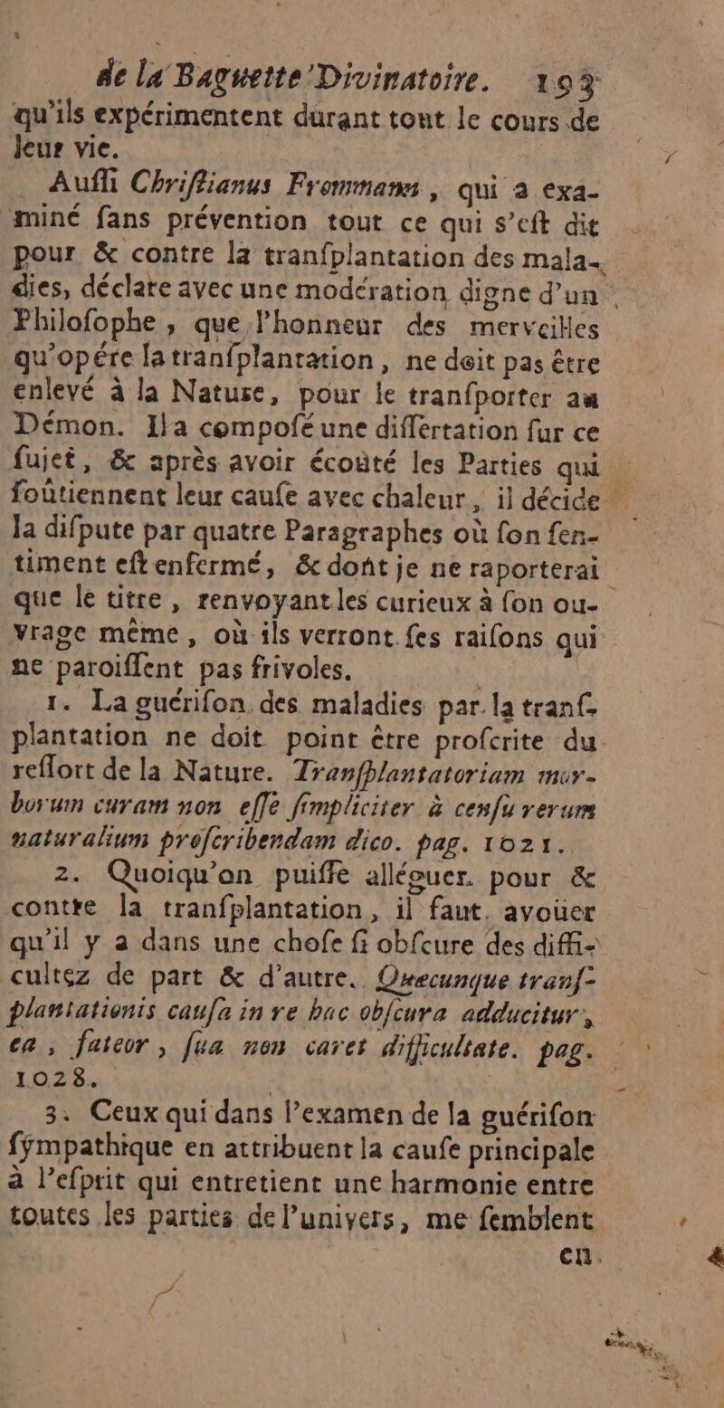 qu'ils expérimentent durant tout le cours de Jeur vie. Aufli Chriflianus Frommams , qui a exa- miné fans prévention tout ce qui s’eft dit pour &amp; contre la tranfplantation des mala. Philofophe , que l'honneur des merveilles qu'opére latranfplanration, ne doit pas être enlevé à la Nature, pour le tranfporter au Démon. Ila compofé une différtation fur ce fujet, &amp; après avoir écoûté les Parties qui Ja difpute par quatre Paragraphes où fon fen- timent eftenfermé, &amp; dont je ne raporterai ne paroiflent pas frivoles. | 1. La guérifon des maladies par. la tranf. reflort de la Nature. Tranfhlantatoriam mor- borum curam non effe fimpliciter à cenfu rerum naturalium profcribendam dico. pag. 1021. 2. Quoiqu'an puiffe allécuer. pour &amp; contre la tranfplantation, il faut. avouer qu'il y a dans une chofe fi obfcure des diffi- cultez de part &amp; d'autre. Orecunque tranf2 plantationis caufa in re bac obfcura adducitur, ca; faieor, [ea non caret difjicultate. pag. 102 8. | 3. Ceux qui dans l’examen de la guérifon fÿmpathique en attribuent la caufe principale à lefprit qui entretient une harmonie entre toutes les parties de l’univers, me femblent en.