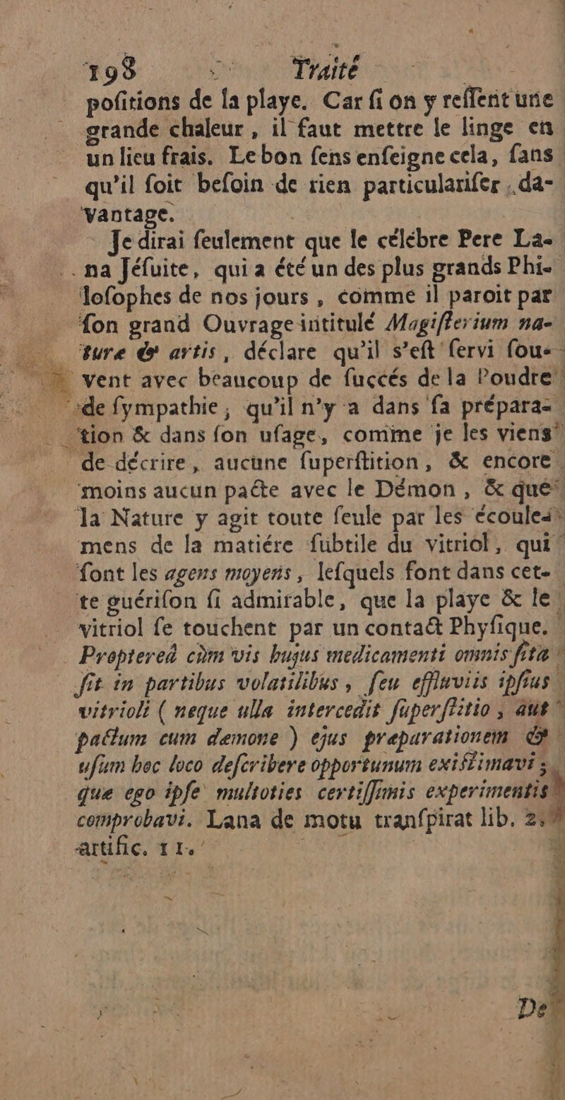 19% ru Traité AY pofitions de {a playe. Car fi on ÿ reffent urie grande chaleur , il faut mettre le linge en un lieu frais. Lebon fensenfeigne cela, fans qu'il foit befoin de rien particularifer . da- vantage. Je dirai feulement que le célébre Pere La- .. na Jéfuite, qui a été un des plus grands Phi. Jofophes de nos jours, éomme il paroït par fon grand Ouvrageintitulé Magifferium na- Sure & artis, déclare qu’il s’eft fervi fou-. vent avec beaucoup de fuçcés de la Poudre de fympathie,; qu'il n'ya dans fa prépara- tion & dans fon ufage, comine je les viens” de décrire, aucune fuperftition, & encore. ‘moins aucun pacte avec le Démon, & que“ ‘la Nature y agit toute feule par les écoulei® mens de la matiére fubtile du vitriol, qui! font les agens moyens, lefquels font dans cet- te guérifon fi admirable, que la playe & le, vitriol fe touchent par un contaë& Phyfique. Prepterei cùm vis bujus medicamenti omnis fit fit in partibus volatilibes, [eu effinviis ipfrusu vitrioli ( neque ulla intercedit fuperftitio ; aut pallum cum demone ) ejus preparationem & ufüm bec loco defcribere opportunum exiffimaut 34 que ego ipfe multoties certiffimis experimentis® comprobavi. Lana de motu tranfpirat lib. 2,0 artific. ; 0 4 =