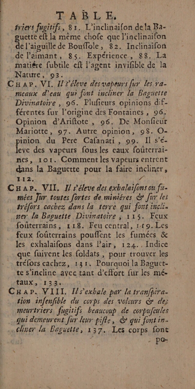 ériers fugitifs, 81. L’inclinaifon dela Ba- guette eft la même chofe que l'inclinaifon de l'aiguille de Bouflole, 82. Inclinaifon .de Paimant, 85. Expérience, 88. La matiére fubtile eft agent invifible de la Nature, 93. Cap. VI. l/réleve des vapeurs [ur les ra- meaux d'eau qui font incliner la Baguette Divinatoire , 96. Plufieurs opinions dif- férentes fur l’origine des Fontaines, 96. Opinion d’Ariftote , 96. De Monfieur Mariotte, 97. Autre opinion, 98. O-. pinion du Pere Cafanati, 99. Il s’é- leve des vapeurs fous les eaux fouterrai- nes, 101. Comment les vapeurs entrent dans la Baguette pour la faire incliner, 112. Dai 1 Ta | CHapr. VII. 1 séleue des exbalaïfons ou f4- mées Jur toutes fortes de.miniéres @ ur les tréfors cachez dans la terre qui font inci. per la Baguette Divinatoire ; 115. Feux foûterrains, 118. Feu central, 119.Les feux foûterrains pouflent les fumées &amp; les exhalaifons dans l’air, 124.. Indice que fuivent les foldats, pour trouver les tréfors cachez, 131. Pourquoi la Baguct- te s’inclinc.avec tant d'effort fur les mé taux, 133. CHap. VIII [/sexbale par la tranfpira. tion infenfible du corps des voleurs &amp; des meurtriers fugitifs beaucoup de corpufeules Qui demeurent fur leur pifle, &amp; qui font in- …Chner la Baguette, 137..Les corps font e | - pas x
