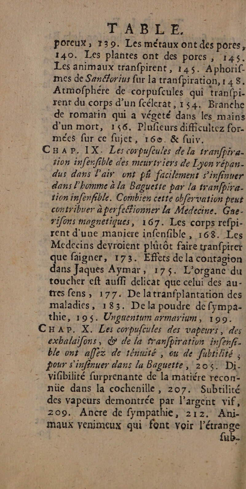 : : TARDE poreux, 139. Les métaux ont des pores, 140. Les plantes ont des pores ; 145. Les animaux tranfpirent, 145. Aphorif. mes de Sanéorius {ur la tranfpiration, 148. Atmofphére de corpufcules qui tranfpi- rent du corps d’un fcélerat, 144. Branehe de romatin qui a végeté dans les mains d’un mort, 146. Plufieurs dificultez for- meées fur ce fujet, 160. &amp; fuiv. CHap. IX. Les corpufèules de la tranfhira- tion infer:fible des meurtriers de Lyon répan- dus dans l'air ont p&amp; facilement s'infinuer dans l’homme à la Baguette par la tranfpire- tion infenfible. Combien cette obfervation peut contribuer a perfe&amp;ionner la Medecine. Gne- vifons magnetiques, 167. Les corps refpi- rent d'une maniere infenfible, 168. Les Medecins devroient plütôt faire tranfpiret que faigner, 173. Effets de la contagion dans Jaques Aymar, 175$. L’organc du toucher eft auffi delicat que celui des au- tres fens, 177. Dela tranfplantation des maladies, 183. Dela poudre de fympàa- thie, 195. Urgaentum armarium, 199. CHap. X. Les corpufcules des vapeurs, des exbalaifons, &amp; de la franfpiration infenfr. ble ont affez de ténuité , ou de fubtilité ; pour s'infinuer dans la Baguette, 20%. Di. vifibilité furprenante de la matiére recon- nüe dans la cochenille, 207. Subtilité des vapeurs demontrée par l’argent vif, 209. Ancre de fympathie, 212. Ani- maux venimeux qui font Voir ee 4 [1e 2