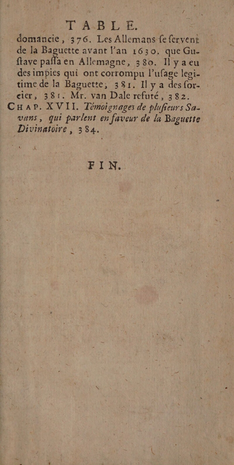 MOT ABLE. domancie , 376. Les Allemans-fe fervent de la Baguette avant lan 1630, que Gu- flave paffa en Allemagne, 380. 1] yaeu des impies qui ont corrompu l’ufage leoi- time de la Baguette, 381. Il y a des for- cier, 381. Mr. van Dale refuté, 382. CHar. XVII. Témoignages de plufieurs Se- vans, qui parlent en faveur de la Baguette Divinatoire, 334. FIN.