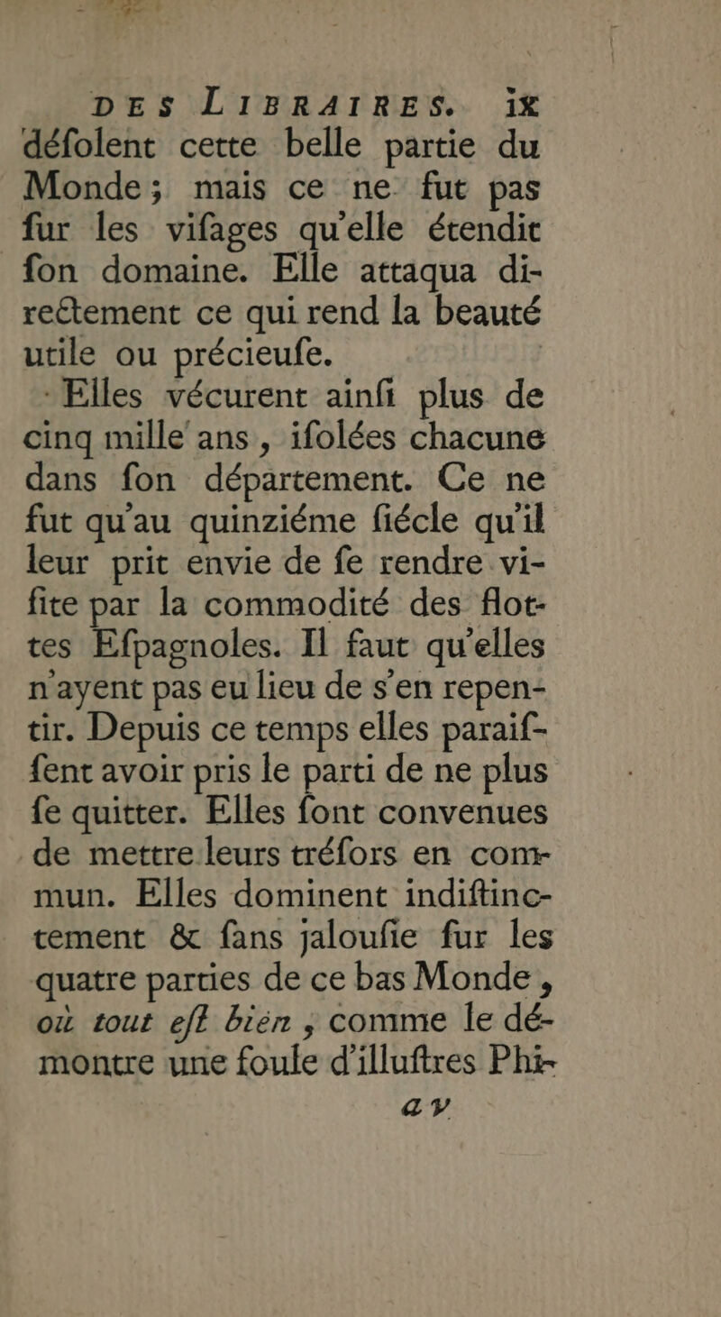 défolent cette belle partie du Monde; mais ce ne fut pas fur les vifages quelle étendit fon domaine. Elle attaqua di- reétement ce qui rend la beauté utile ou précieufe. | Elles vécurent ainfi plus de cinq mille'ans , ifolées chacune dans fon département. Ce ne fut qu'au quinziéme fiécle qu'il leur prit envie de fe rendre vi- fite par la commodité des fot- tes Efpagnoles. Il faut qu'elles n'ayent pas eu lieu de s'en repen- tir. Depuis ce temps elles paraif- fent avoir pris le parti de ne plus fe quitter. Elles font convenues de mettre leurs tréfors en com- mun. Elles dominent indiftinc- tement &amp; fans jaloufie fur les quatre parties de ce bas Monde , où tout eff bién ; comme le dé- montre une foule d'illuftres Phi ay