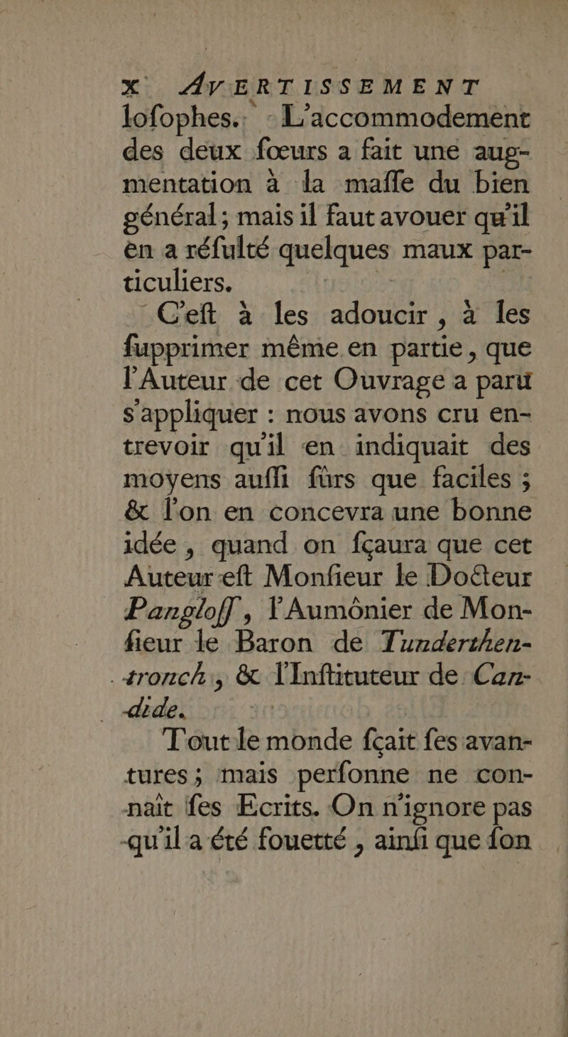 lofophes.. - L’iccommodement des deux fœurs a fait une aug- mentation à la mafle du bien général; mais il faut avouer qu’il en a réfulté quelques maux par- ticuliers. | | ft à les adoucir , à les fupprimer même en partie, que l'Auteur de cet Ouvrage a paru s'appliquer : nous avons cru en- trevoir quil en indiquait des moyens aufli fürs que faciles ; &amp; l'on en concevra une bonne idée , quand on fçaura que cet Auteur eft Monfieur le Doéteur Pangloff, YAumônier de Mon- fieur le Baron de Tunderthen- .+ronch, &amp; T'Inflituteur de Car- ._ dide. Tout le monde fcait fes avan- tures; mais perfonne ne con- nait fes Ecrits. On n'ignore pas -qu'il a été fouetté , ainfi que {on