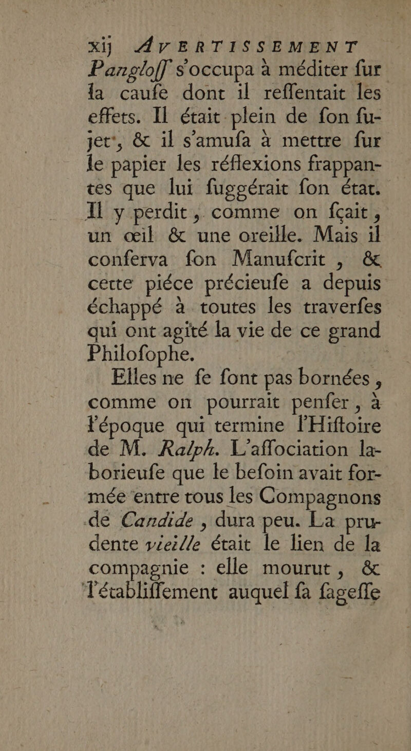 Pangloff s'occupa à méditer fur la caufe dont il reflentait les effets. IL était plein de fon fu- jet”, &amp; il s’'amufa à mettre fur le papier les réflexions frappan- tes que lui fuggérait fon état. Il y perdit, comme on fçait, un oil &amp; une oreille. Mais il conferva fon Manufcrit , &amp; cette piéce précieufe a depuis échappé à toutes les traverfes qui ont agité la vie de ce grand Philofophe. Elles ne fe font pas bornées, comme on pourrait penfer, à l'époque qui termine l'Hiftoire de M. Raph. L'aflociation la- borieufe que le befoin avait for- mée entre tous les Compagnons de Candide , dura peu. La pru- dente véeille était le lien de la compagnie : elle mourut, &amp; Tétabliffement auquel fà fageffe