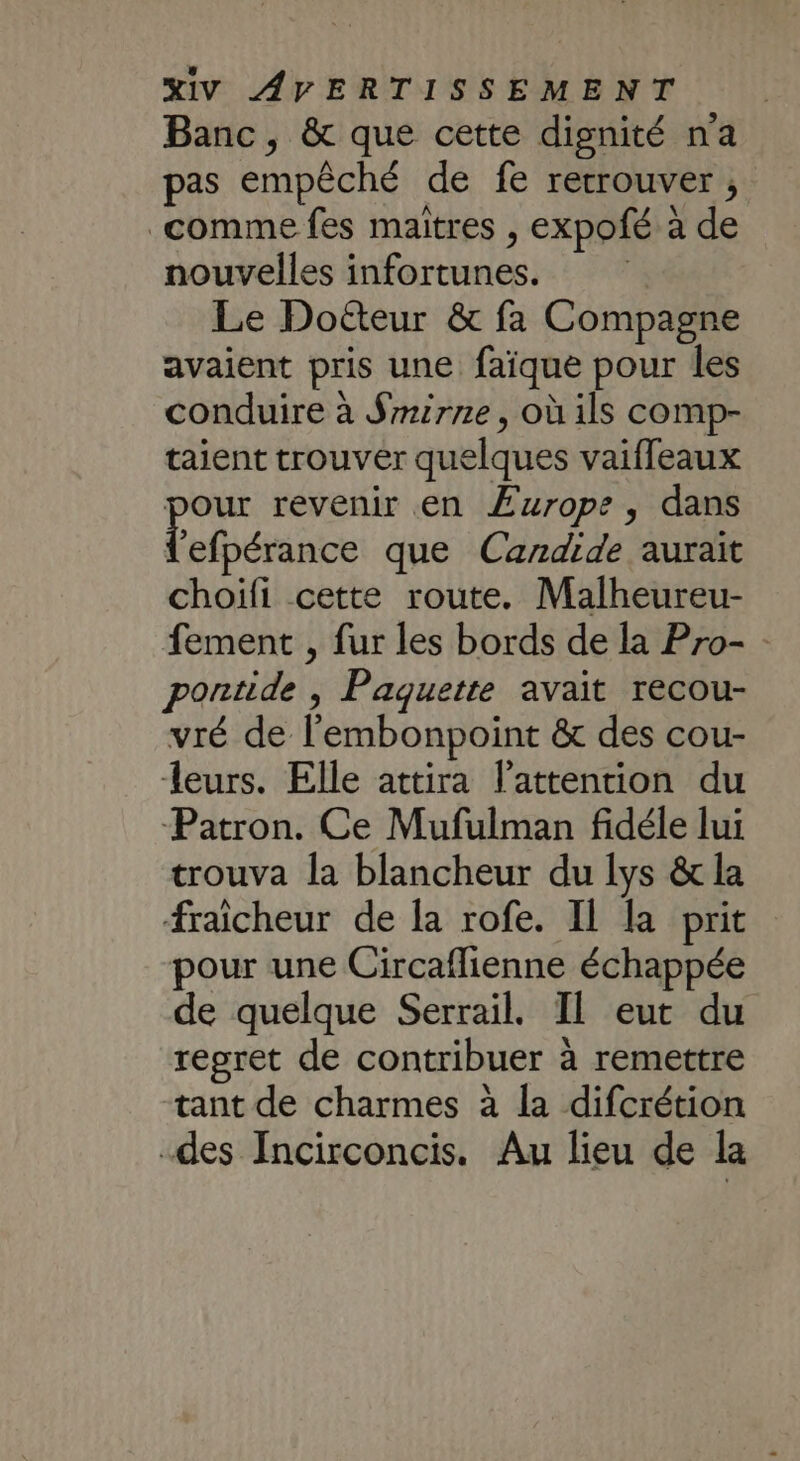 Banc, &amp; que cette dignité na pas empêché de fe retrouver ; comme fes maîtres , expofé à de nouvelles infortunes. Le Doëteur &amp; fa Compagne avaient pris une faïque pour les conduire à $mirne, où ils comp- taient trouver quelques vaiffeaux pour revenir en Æurope, dans Éfbérénce que Candide aurait choifi cette route. Malheureu- fement , fur les bords de la Pro- : pontide , Paquette avait recou- vré de l'embonpoint &amp; des cou- leurs. Elle attira l’attention du Patron. Ce Mufulman fidéle lui trouva la blancheur du lys &amp; la fraicheur de la rofe. Il la prit pour une Circaflienne échappée de quelque Serrail. Il eut du regret de contribuer à remettre tant de charmes à la difcrétion des Incirconcis. Au lieu de la