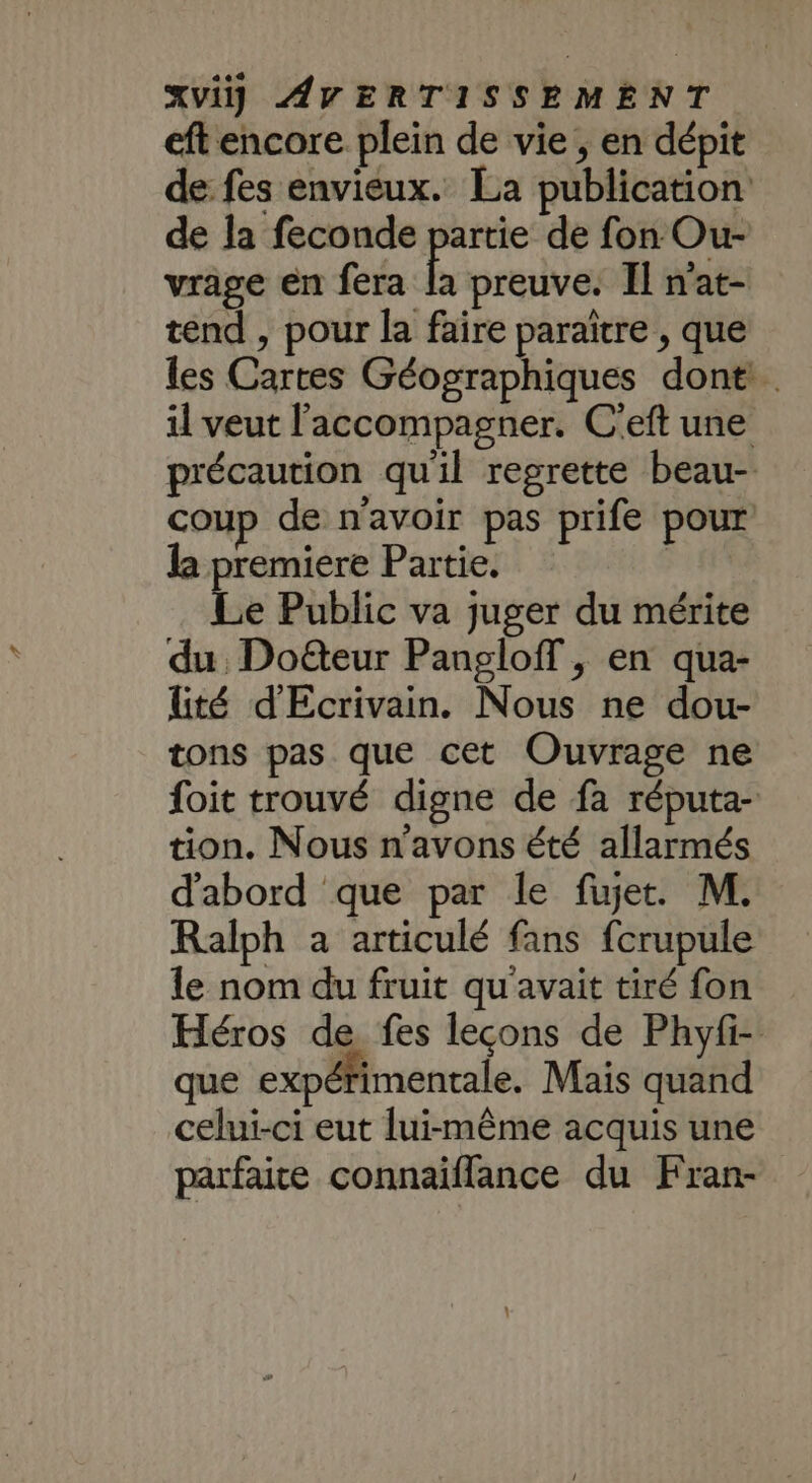 eft encore plein de vie , en dépit de fes envieux. La publication de la feconde partie de fon Our- vrage en fera x preuve. Il n'at- tend , pour la faire paraître , que les Cartes Géographiques dont il veut l'accompagner. C'eft une précaution qu'il regrette beau- coup de n'avoir pas prife pour la premiere Partie. DL Le Public va juger du mérite du. Doëteur Pangloff , en qua- lité d'Ecrivain. Nous ne dou- tons pas que cet Ouvrage ne foit trouvé digne de fa réputa- tion. Nous n'avons été allarmés d'abord que par le fujet. M. Ralph a articulé fans fcrupule le nom du fruit qu'avait tiré fon Héros de fes leçons de Phyfi- que expérimentale. Mais quand celui-ci eut lui-même acquis une parfaite connaiflance du Fran-