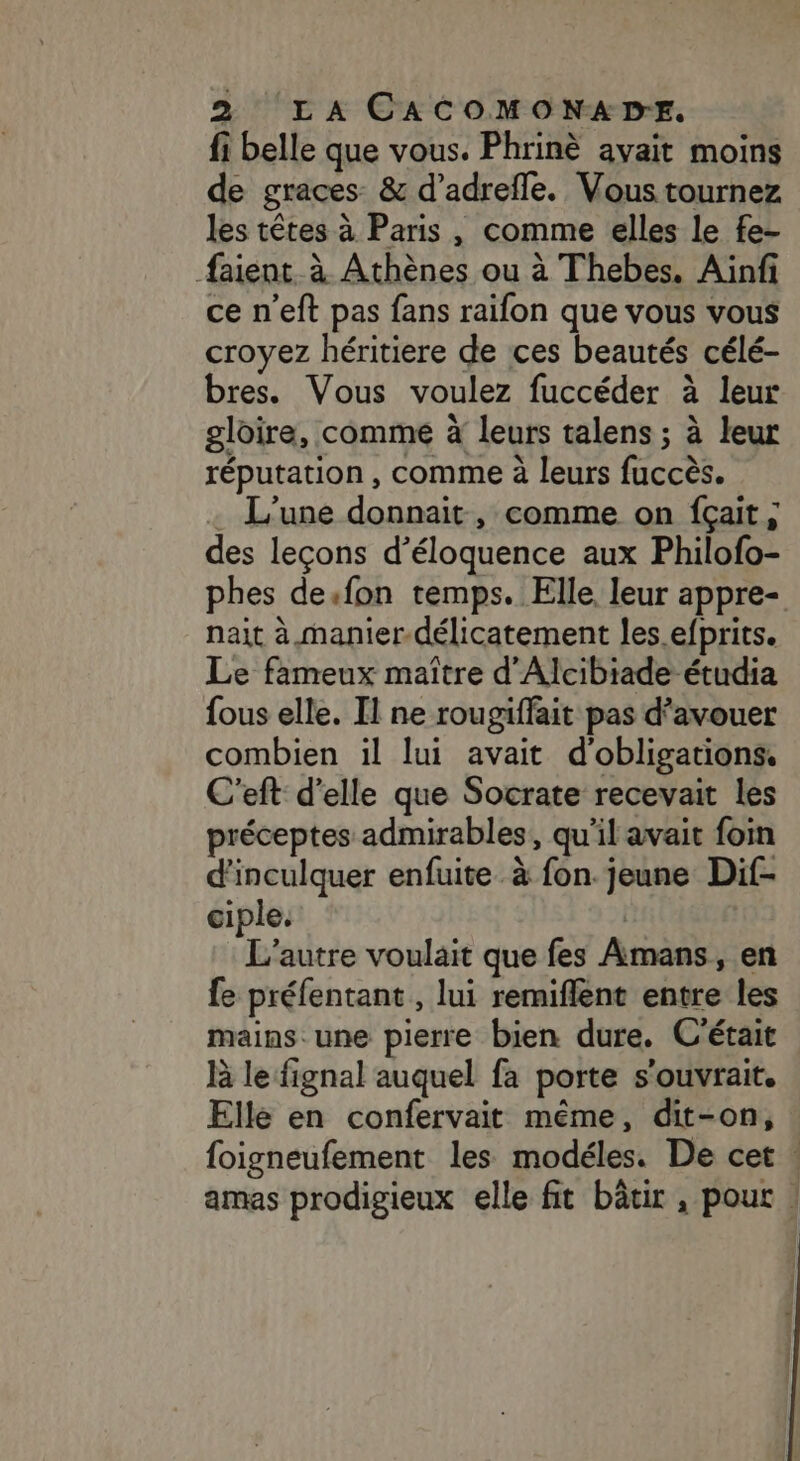 fi belle que vous. Phrinè avait moins de graces &amp; d’adrefle. Vous tournez les têtes à Paris, comme elles le fe- faient à Athènes ou à Thebes, Aiïnfi ce n'eft pas fans raifon que vous vous croyez héritiere de ces beautés célé- bres. Vous voulez fuccéder à leur gloire, comme à leurs talens ; à leur réputation , comme à leurs fuccès. L'une donnait , comme on fçait; des leçons d’éloquence aux Philofo- phes de.fon temps. Elle leur appre- nait à manier.délicatement les. efprits. Le fameux maître d'Alcibiade étudia fous elle. Il ne rougiffait pas d’avouer combien il lui avait d'obligations. C'eft d'elle que Socrate recevait les préceptes admirables, qu'il avait foin d'inculquer enfuite à fon. jeune Dif- ciple. | L'autre voulait que fes Amans, en fe préfentant, lui remiflent entre les mains une pierre bien dure. C'était là le fignal auquel fa porte s'ouvrait. Elle en confervait même, dit-on, foigneufement les modéles. De cet : amas prodigieux elle fit bâtir , pout