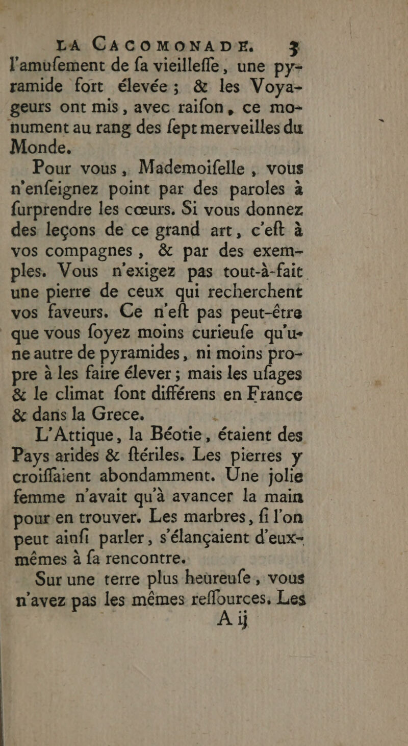 l'amufement de fa vieillefle, une py- ramide fort élevée; &amp; les Voya- geurs ont mis, avec raifon, ce mo- nument au rang des fept merveilles du Monde, Pour vous , Mademoifelle , vous n'enfeignez point par des paroles à furprendre les cœurs. Si vous donnez des leçons de ce grand art, c’eft à vos compagnes, &amp; par des exem- ples. Vous n'exigez pas tout-à-fait une pierre de ceux qui recherchent vos faveurs. Ce n'eft pas peut-être que vous foyez moins curieufe qu'u- ne autre de pyramides, ni moins pro- pre à les faire élever ; mais les ufages &amp; le climat font différens en France &amp; dans la Grece. i L’Attique, la Béotie, étaient des Pays arides &amp; flériles. Les pierres y croiflaient abondamment. Une jolie femme n'avait qu'à avancer la main pour en trouver. Les marbres, fi l'on peut ainfi parler, s’élançaient d'eux- mêmes à fa rencontre. Sur une terre plus heüreufe, vous n'avez pas les mêmes ni rat Les 1}