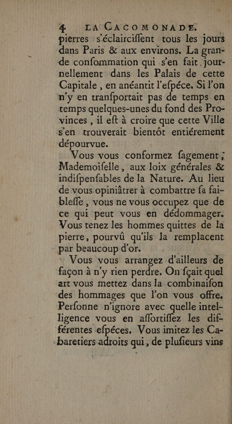 pierres séclairciflent tous les jours dans Paris &amp; aux environs. La gran- de confommation qui s’en fait.jour- nellement dans les Palais de cette Capitale , en anéantit l'efpéce. Si l'on n'y en tranfportait pas de temps en temps quelques-unes du fond des Pro- vinces , il eft à croire que cette Ville s'en trouverait bientôt entiérement dépourvue. Vous vous conformez fagement; Mademoifelle, aux loix générales &amp; indifpenfables de la Nature. Au lieu de vous opiniâtrer à combattre fa fai- bleffe , vous ne vous occupez que de ce qui peut vous en dédommager. Vous tenez les hommes quittes de la pierre, pourvû qu'ils la remplacent - par beaucoup d'or. . 4 Vous vous arrangez d'ailleurs de façon à n’y rien perdre, On fçait quel art vous mettez dans la combinaifon des hommages que l’on vous offre. Perfonne n'ignore avec quelle intel- ligence vous en aflortiflez les dif- férentes efpéces. Vous imitez les Ca- baretiers adroits qui, de plufieurs vins