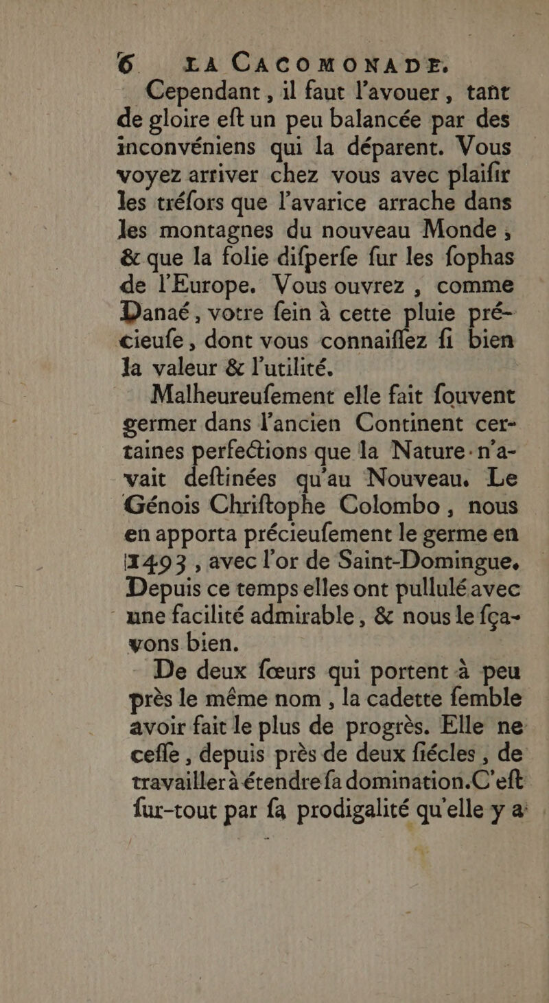 Cependant, il faut l'avouer, tant de gloire eft un peu balancée par des inconvéniens qui la déparent. Vous voyez arriver chez vous avec plaifir les tréfors que l'avarice arrache dans les montagnes du nouveau Monde, &amp; que la folie difperfe fur les fophas de l'Europe. Vous ouvrez , comme Danaé, votre fein à cette pluie pré- cieufe , dont vous connaiflez fi bien la valeur &amp; l'utilité. Malheureufement elle fait fouvent germer dans l'ancien Continent cer- taines perfections que la Nature:n'a- vait deftinées qu'au Nouveau, Le Génois Chriftophe Colombo, nous en apporta précieufement le germe en 1493 , avec l'or de Saint-Domingue, Depuis ce temps elles ont pulluléavec une facilité admirable, &amp; nous le fça- vons bien. De deux fœurs qui portent à peu près le même nom , la cadette femble avoir fait le plus de progrès. Elle ne cefle , depuis près de deux fiécles , de travailler à étendre fa domination.C'eft fur-tout par fa prodigalité qu'elle y &amp;