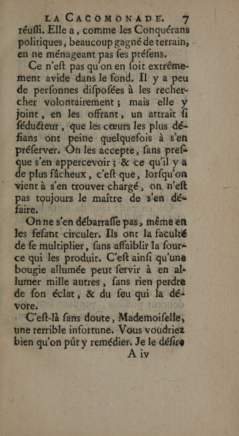 réuffi. Elle a , comme les Conquérans politiques, beaucoup gagné de terrain, . en ne ménageant pas fes préfens. Ce n’eft pas qu'on en foit extrême- ment avide dans le fond. Il y a peu de perfonnes difpofées à les recher- cher volontairement ; mais elle y joint , en les offfant, un attrait fi féduéteur, que les cœurs les plus dé- fans ont peine quelquefois à s’en préferver: On les accepte, fans prefs que s'en appercevoir ; &amp; ce qu'il y 4 de plus fâcheux , c’eft que, lorfqu'on vient à s'en trouver chargé, on. n'eft pas toujours le maître de s'en dé: féirei ©: One s'en débarrafle pas, même en les féfant circuler, Ils ont la faculté de fe multiplier, fans affaiblir la four&lt; ce qui les produit. C’eft ainfi qu'une bougie allumée peut fervir à en al: lumer mille autres, fans rien perdre de fon éclat, &amp; du feu qui la dé: vore, AL | : C’eft-là fans doute, Mademoifelle, une terrible infottune, Vous voudriez bien qu’on püût y sit iÀ Je le défire iv