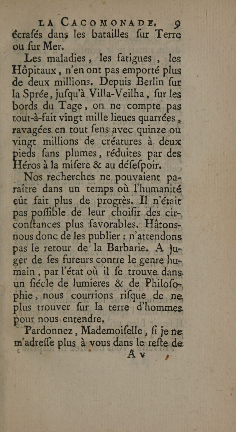 écrafés dans les batailles fur Terre ou fur Mer. | | Les maladies, les fatigues , les Hôpitaux, n’en ont pas emporté plus de deux millions. Depuis Berlin fur la Sprée, jufqu'à Villa-Veilha, fur les bords du Tage, on ne compte pas tout-à-fait vingt mille lieues quarrées, ravagées en tout fens avec quinze où vingt millions de créatures à. deux pieds fans plumes, réduites par des Héros à la mifere &amp; au défefpoir. … Nos recherches ne pouvaient pa- raître dans un temps où l'humanité eût fait plus de progrès. Il n'était pas poffble de leur choifir des cir- conftances plus favorables. Hitons- nous donc de les publier : n’attendons pas le retour de’la Barbarie. A ju- ger de fes fureurs contre le genre hu- main , par l’état où il fe trouve dans un fiécle de lumieres &amp; de Philofo- phie, nous courrions rifque de ne, plus trouver fur la terre d'hommes pour nous.entendre, ” Pardonnez, Mademoifelle, fi jene m'adrefle plus à:vous dans le refte de + L 5 T'IAAUNE Fi