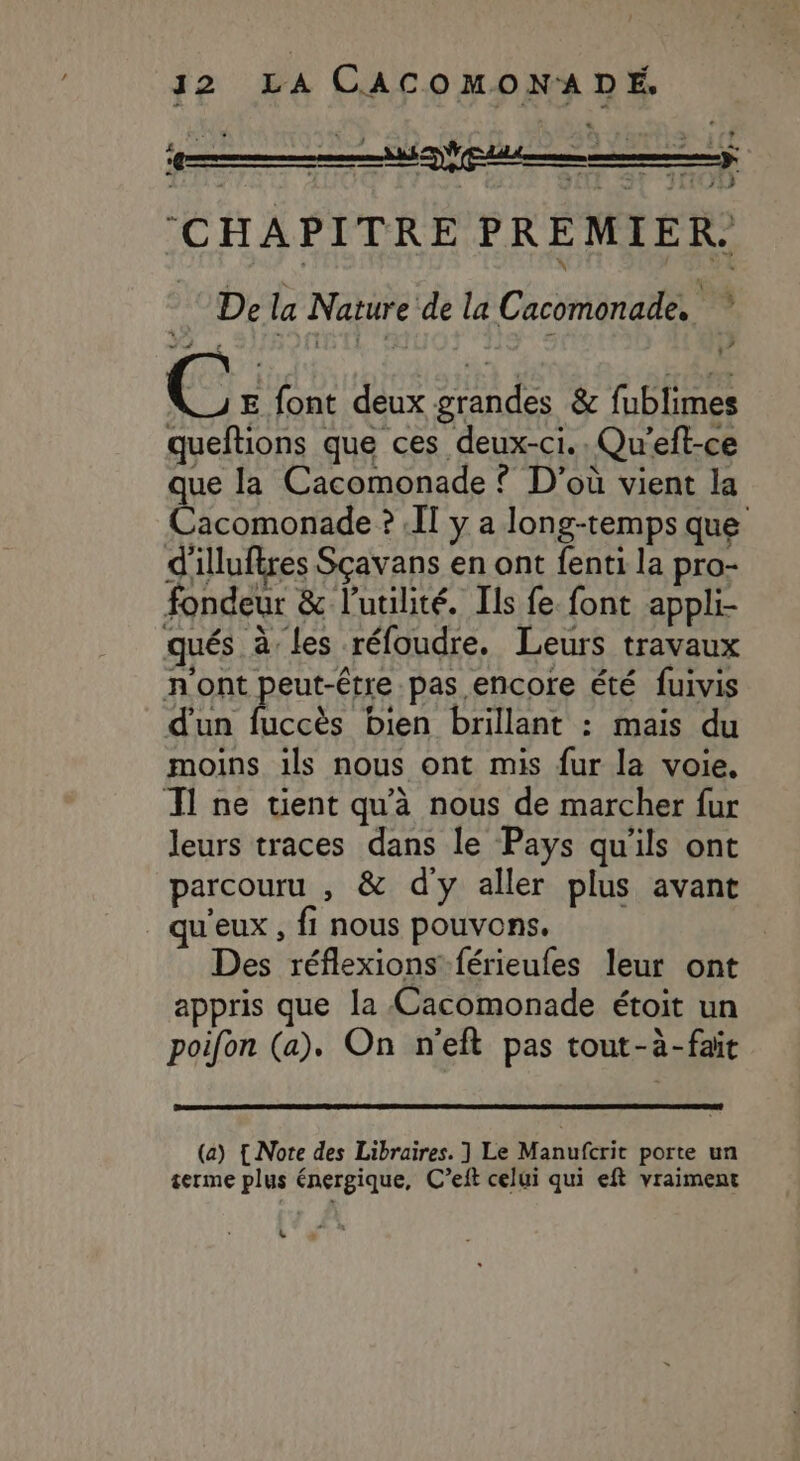 pi te ne (CHAPITRE PREMIER. De la Nature de la Cacomonade, ; PP, ” ? : C: E font deux grandes &amp; fublimes queftions que ces deux-ci.. Qu'’eff-ce que la Cacomonade ? D'où vient la Cacomonade ? I] y a long-temps que d'illuftres Sçavans en ont fenti la pro- fondeur &amp; l'utilité. Ils fe font appli- d'un fuccès bien brillant : mais du moins ils nous ont mis fur la voie. leurs traces dans le Pays qu'ils ont parcouru , &amp; d'y aller plus avant qu'eux , fi nous pouvons. Des réflexions férieufes leur ont appris que la Cacomonade étoit un poifon (a). On n'eft pas tout-à-fait (a) {Note des Libraires. ] Le Manufcrit porte un terme plus énergique, C’eft celui qui eft vraiment *