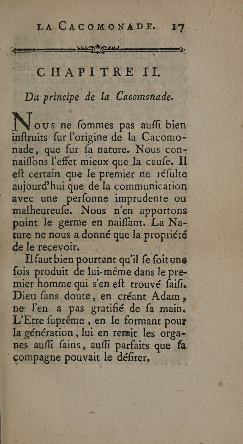 ee CHATVI TRKREFEL Du principe de la Cacomonade. Née: ne fommes pas aufli bien inftruits fur l’origine de la Cacomo- nade, que fur fa nature. Nous con- naïflons l'effet mieux que la caufe. II eft certain que le premier ne réfulte aujourd’hui que de la communication avec une perfonne imprudente ou malheureufe. Nous n'en apportons point le germe en naiflant. La Na- ture ne nous a donné que la propriété de le recevoir. | Ilfaut bien pourtant qu'il fe foitune fois produit de lui-même dans le pre- mier homme qui s'en eft trouvé be Dieu fans doute, en créant Adam, ne: l'en a pas gratifñié de fa main. L'Etre fuprême , en le formant pour la génération , lui en remit les orga- nes aufli fains, aufli parfaits que fa compagne pouvait Le défirer,