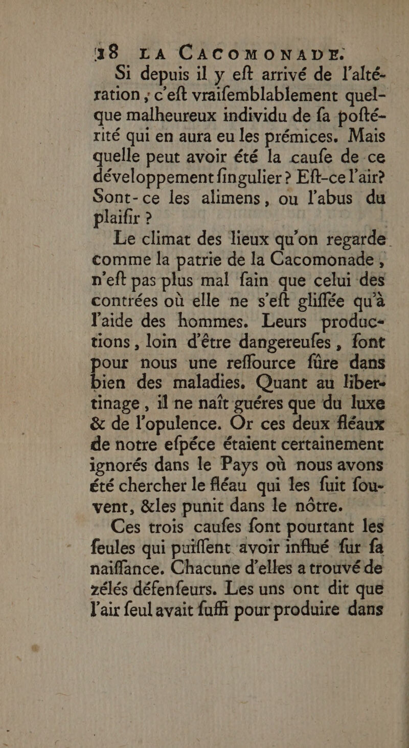 Si depuis il y eft arrivé de l’alté- ration ; c'eft vraifemblablement quel- que malheureux individu de fa pofté- rité qui en aura eu les prémices. Mais quelle peut avoir été la caufe de ce développement fingulier ? Eft-ce l'air? Sont-ce les alimens, ou l’abus du plaifir ? | Le climat des lieux qu'on regarde comme la patrie de la Cacomonade , p'eft pas plus mal fain que celui des contrées où elle ne s’eft gliflée qu'a l'aide des hommes. Leurs produc- tions , loin d’être dangereules , font pour nous une reflource füre dans bien des maladies, Quant au liber- tinage , il ne naît guéres que du luxe &amp; de l’opulence. Or ces deux fléaux de notre efpéce étaient certainement ignorés dans le Pays où nous avons été chercher le fléau qui les fuit fou- vent, &amp;les punit dans le nôtre. Ces trois caufes font pourtant les feules qui puiflent avoir influé fur fa naïflance. Chacune d'elles a trouvé de zélés défenfeurs. Les uns ont dit que l'air feul avait fuffi pour produire dans