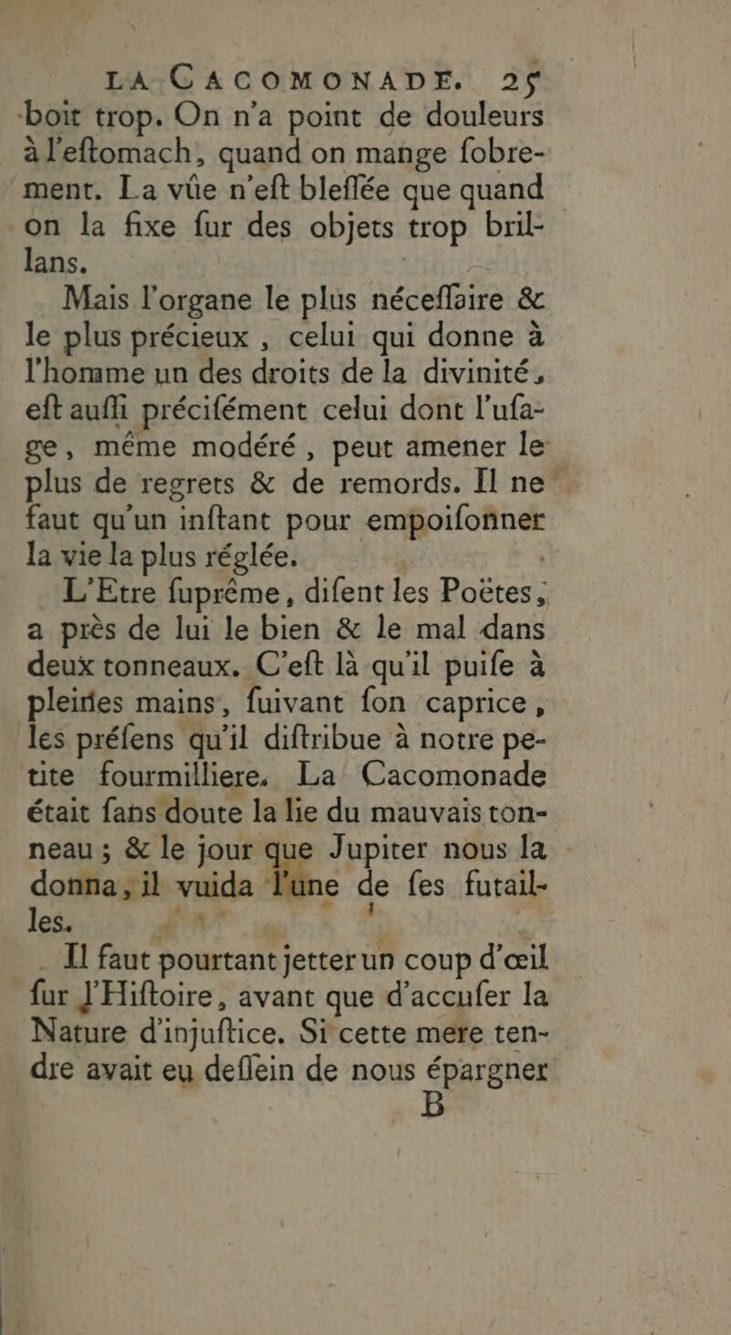 boit trop. On n’a point de douleurs à l'eftomach, quand on mange fobre- ment. La vûe n'eft bleflée que quand on la fixe fur des objets trop bril- lans. Mais l'organe le plus néceflaire &amp; le plus précieux , celui qui donne à l'homme un des droits de la divinité, eft aufi précifément celui dont l’ufa- plus de regrets &amp; de remords. Il ne faut qu'un inftant pour empoifonner la vie la plus réglée. a près de lui le bien &amp; le mal dans deux tonneaux. C'eft là qu'il puife à pleiies mains, fuivant fon caprice, les préfens qu’il diftribue à notre pe- tte fourmilliere. La Cacomonade était fans doute la lie du mauvais ton- neau ; &amp; le jour que Jupiter nous la donna , il vuida Mc de fes futail- les. En (A . I! faut pourtant jetterun coup d'œil fur J'Hiftoire, avant que d’accufer la Nature d'injuftice. Si cette mere ten- dre avait eu deflein de nous épargner ©