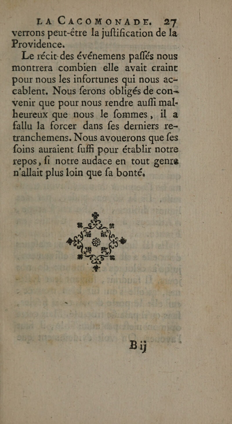 verrons peut-être la juftification de la Providence. Le récit des événemens paflés nous montrera combien elle avait craint pour nous les infortunes qui nous ac- cablent. Nous ferons obligés de con- venir que pour nous rendre aufli mal: heureux que nous le fommes, il a fallu la forcer dans fes derniers re- tranchemens. Nous avouerons que fes foins auraient fufi pour établir notre repos, fi notre audace en tout genre n'allait plus loin que fa bonté,