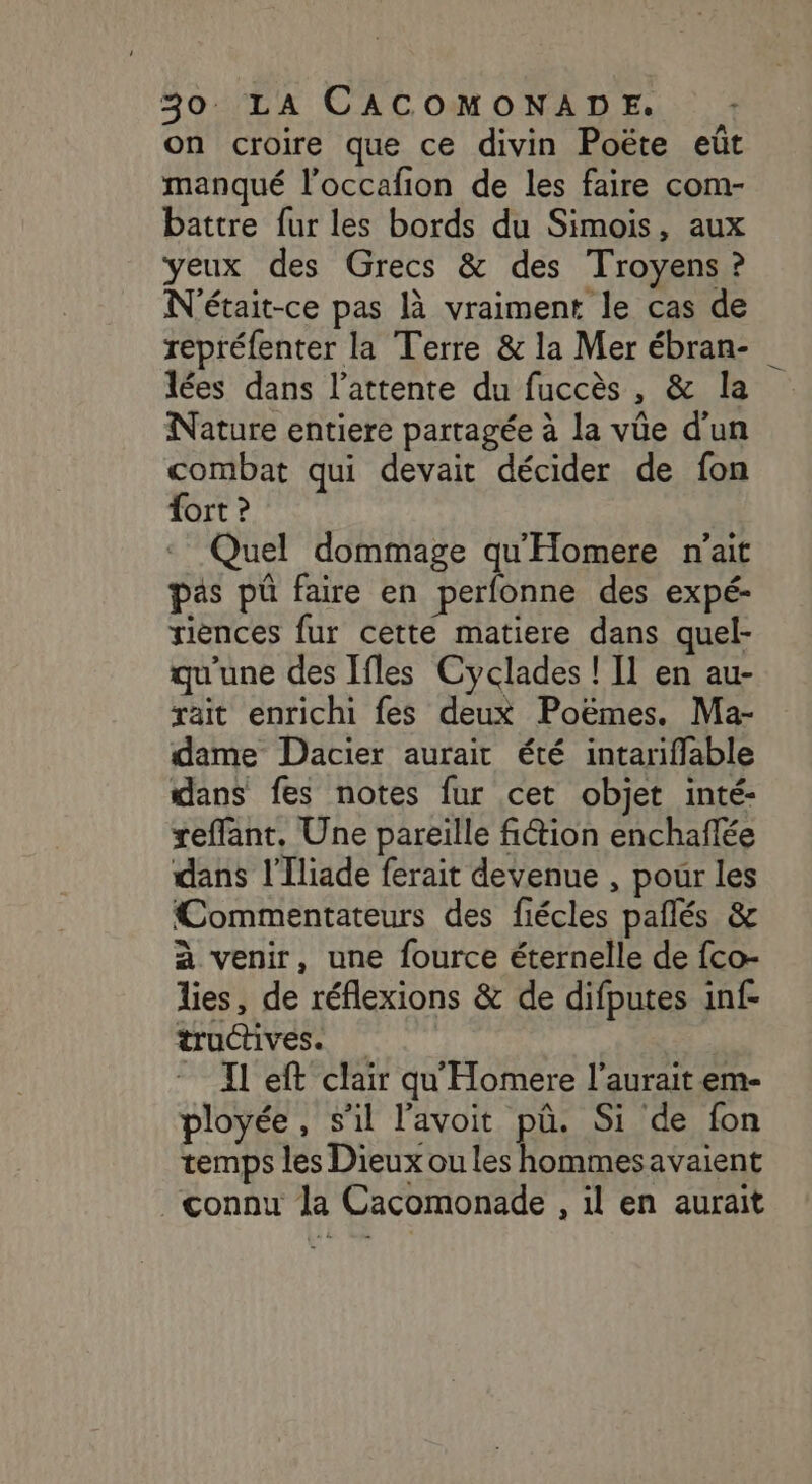 on croire que ce divin Poëte eüt manqué l’occafion de les faire com- battre fur les bords du Simois, aux yeux des Grecs &amp; des Troyens ? N'était-ce pas là vraiment le cas de repréfenter la Terre &amp; la Mer ébran- lées dans l'attente du fuccès , &amp; la Nature entiere partagée à la vüe d'un combat qui devait décider de fon Tort ? Quel dommage qu'Homere n'ait pas pû faire en perfonne des expé- riences fur cette matiere dans quel- qu'une des [fles Cyclades ! Il en au- rait enrichi fes deux Poëmes. Ma- dame Dacier aurait été intariffable dans fes notes fur cet objet inté- reffant, Une pareille fiion enchaflée dans l’Iliade ferait devenue , pour les Commentateurs des fiécles pañlés &amp; à venir, une fource éternelle de fco- lies, de réflexions &amp; de difputes inf- tructives. Il eft clair qu'Homere l'aurait em- ployée, s’il l'avoit pû. Si de fon temps les Dieux ou les hommesavaient connu la Cacomonade , il en aurait