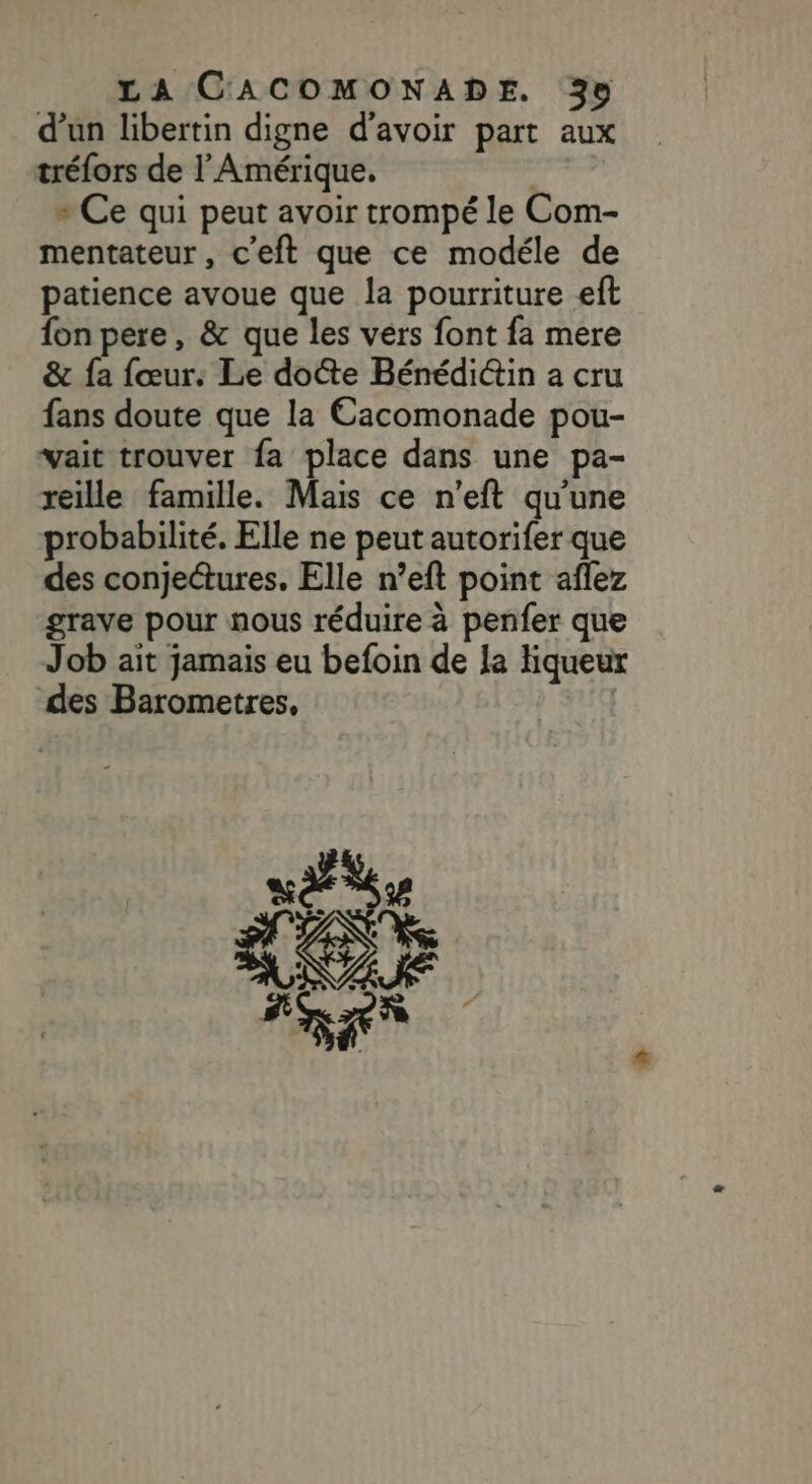 d’un libertin digne d’avoir part aux tréfors de l'Amérique. » Ce qui peut avoir trompé le Com- mentateur, c'eft que ce modéle de patience avoue que la pourriture eft fon pere, &amp; que les vers font fa mere &amp; fa fœur: Le docte Bénédi@in a cru fans doute que la Cacomonade pou- vait trouver fa place dans une pa- reille famille. Mais ce n’eft qu'une probabilité. Elle ne peut autorifer que des conjectures. Elle n’eft point aflez grave pour nous réduire à penfer que Job ait jamais eu befoin de la liqueur des Barometres,