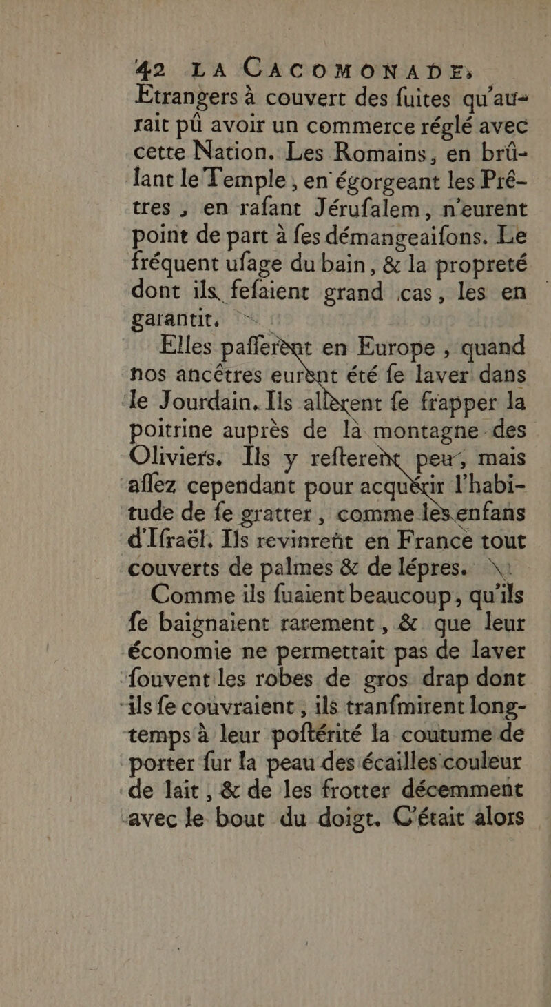 Etrangers à couvert des fuites qu'au- fait pû avoir un commerce réglé avec cette Nation. Les Romains, en brû- lant le Temple ; en égorgeant les Pré- tres , en rafant Jérufalem, n’eurent point de part à fes démangeaifons. Le fréquent ufage du bain, &amp; la propreté dont ils fefaient grand cas, les en garantit, Elles pañferèat en Europe , quand nos ancêtres eurvnt été fe laver dans ‘le Jourdain. Ils allrent fe frapper la poitrine auprès de là montagne des Oliviers. Ils y reftere , Mai aflez cependant pour acqu tude de fe gratter, comme les enfans d'Ifraël, ls revinreñt en France tout couverts de palmes &amp; de lépres. \: Comme ils fuaient beaucoup, qu'ils fe baignaient rarement, &amp; que leur économie ne permettait pas de laver ‘fouvent les robes de gros drap dont “ils fe couvraient, ils tranfmirent long- temps à leur poftérité la coutumeide porter fur fa peau des écailles couleur de lait , &amp; de les frotter décemment avec le bout du doigt. C'était alors