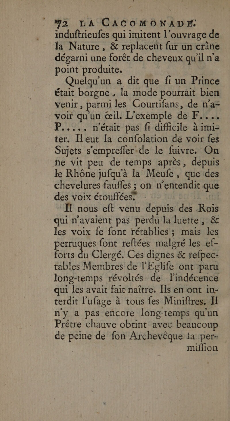 induftrieufes qui imitent l’ouvrage de la Nature, &amp; replacent fur un crâne dégarni une forêt de cheveux qu'il n’a point produite. | Quelqu'un a dit que fi un Prince était borgne , la mode pourrait bien venir, parmi les Courtifans, de n’a voir qu'un œil. L'exemple de F.... P..... n'était pas fi difficile à imi2 ter. [leut la confolation de voir {es Sujets s'emprefler-de le fuivre. On ne vit peu de temps après, depuis le Rhône jufqu'à la Meufe , que des chevelures faufles ; on n’entendit que des voix étouffées® | Il nous eft venu depuis des Rois qui n'avaient pas perdu la luette, &amp; les voix fe font rétablies ; mais les perruques font reftées malgré les ef- forts du Clergé. Ces dignes &amp; refpec- tables Membres de l'Eglife ont paru long-temps révoltés de l’indécence qui les avait fait naître. Ils en ont in- terdit l’ufage à tous fes Miniftres. Il n'y a pas encore long-temps qu'un Prêtre chauve obtint avec beaucoup de peine de fon Archevêque la per- miflion