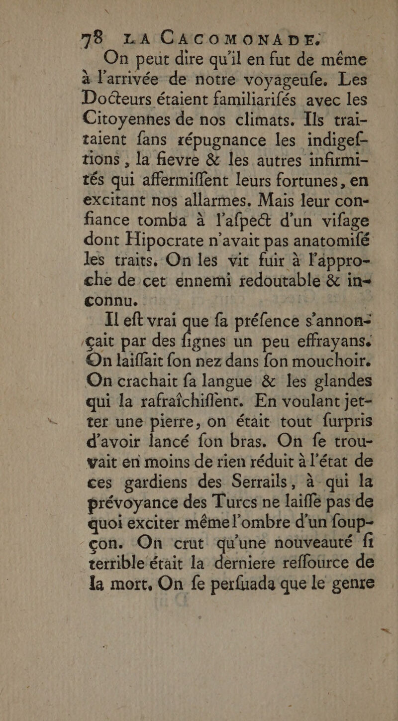 On peut dire qu’il en fut de même à l’arrivée de notre voyageufe. Les Docteurs étaient familiarifés avec les Citoyennes de nos climats. Ils trai- taient fans répugnance les indigef- tions , la fievre &amp; les autres infirmi- tés qui affermiflent leurs fortunes, en excitant nos allarmes. Mais leur con- fiance tomba à l'afpe&amp; d’un vifage dont Hipocrate n'avait pas anatomifé les traits. On les vit fuir à l'âppro- che de cet ennemi redoutable &amp; in connu. | IL eft vrai que fa préfence s’annon- ait par des fignes un peu effrayans. On laiflait fon nez dans fon mouchoir. On crachait fa langue &amp; les glandes qui la rafraïchiflent. En voulant jet- ter une pierre, on était tout furpris d’avoir lancé fon bras. On fe trou- vait en moins de rien réduit à l'état de ces gardiens des Serrails, à qui la prévoyance des Turcs ne laiffe pas de quoi exciter même l'ombre d’un foup- con. On crut qu'une nouveauté fi terrible était la derniere réffource de la mort, On fe perfuada que le genre