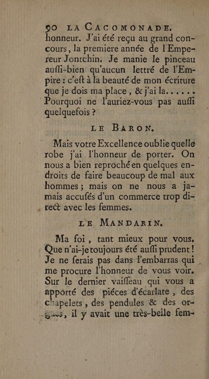 C3 honneur. J'ai été reçu au grand con- cours, la premiere année de l'Empe- reur Jontchin. Je manie le pinceau aufli-bien qu'aucun lettré de l'Em- pire : c’eft à la beauté de mon écriture Que je dois ma place, &amp;j'aila..,... Pourquoi ne l'aurièz-vous pas aufi quelquefois ? LE BARON. Mais votre Excellence oublie quelle robe j'ai l'honneur de porter. On nous a bien reprochéen quelques en- droits de faire beaucoup de mal aux hommes ; mais on ne nous a ja- mais accufés d’un commerce trop di- rect avec les femmes. LE MANDARIN. Ma foi, tant mieux pour vous, Que n’ai-jetoujours été aufli prudent! me procure l'honneur de vous voir. Sur le dernier vaifleau qui vous a appôrté des piéces d'écarlate , des chapelets, des pendules &amp; des or-