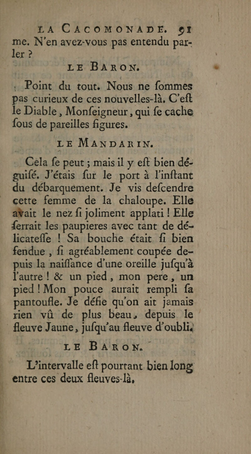 me. N’en avez-vous pas entendu par- ler ? | LE BARON. : Point du tout. Nous ne fommes pas curieux de ces nouvelles-là, C’eft le Diable , Monfeigneur , qui fe cache fous de pareilles figures. LE MANDARIN. Cela fe peut ; mais il y eft bien dé- guifé, J'étais fur le port à l'inftant du débarquement. Je vis defcendre cette femme de la chaloupe. Elle aYait le nez fi joliment applati ! Elle ferrait les paupieres avec tant de dé- licatefle ! Sa bouche était. fi bien fendue , fi agréablement coupée de- puis la naïffance d’une oreille jufqu'à l'autre! &amp; un pied, mon pere, un pied!Mon pouce aurait rempli fa pantoufle. Je défie qu'on ait jemais rien vû de plus beau, depuis le fleuve Jaune, jufqu’au fleuve d’oublis LE BARON. L’intervalle eft pourtant bien long entre ces deux fleuves-là,