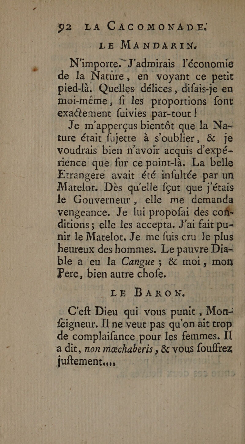 LE MANDARIN. . N'importe. J'admirais l’économie de la Nature, en voyant ce petit pied-là. Quelles délices, difais-je en moi-même, f1 les proportions font exactement fuivies par-tout | Je m'apperçus bientôt que la Na- ture était fujette à s'oublier, &amp; je voudrais bien n'avoir acquis d'expé- rience que fur ce point-là. La belle Etrangere avait été infultée par un Matelot. Dès qu'elle fçut que j'étais le Gouverneur, elle me demanda vengeance. Je lui propofai des coff ditions ; elle les accepta, J'ai fait pu- nir le Matelot. Je me fuis cru le plus heureux des hommes. Le pauvre Dia- ble a eu la Cangue ; &amp; moi, mon Pere, bien autre chofe. | LE BARON. . C’eft Dieu qui vous punit, Mon- feigneur. Il ne veut pas qu'on ait trop de complaifance pour les femmes. II a dit, non mæchaberis , &amp; vous fouffrez juftement.. FH