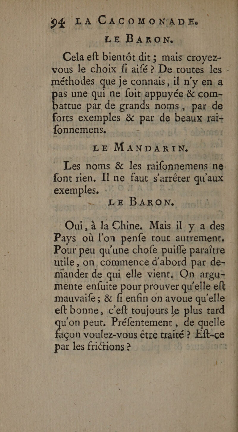 LE BARON. Cela eft bientôt dit; mais croyez- vous le choix fi aifé ? De routes les méthodes que je connais, il n’y en a pas une qui ne foit appuyée. &amp; coms battue par de grands noms, par de forts exemples &amp; par de beaux rai- fonnemens. LE MANDARIN. Les noms &amp; les raifonnemens ne font rien. Îl ne faut s'arrêter qu'aux exemples. «7 © # | =: LE BARON. Oui, à la Chine. Mais il y a des Pays où l’on penfe tout autrement. Pour peu qu'une chofe puifle paraître utile, on commence d'abord par de- mander de qui elle vient, On argu- mente enfuite pour prouver qu'elle eft mauvaile ; &amp; fi enfin on avoue qu’elle eft bonne, c’eft toujours le plus tard qu'on peut. Préfentement , de quelle façon voulez-vous être traité ? Eft-ce par les frictions ? 8