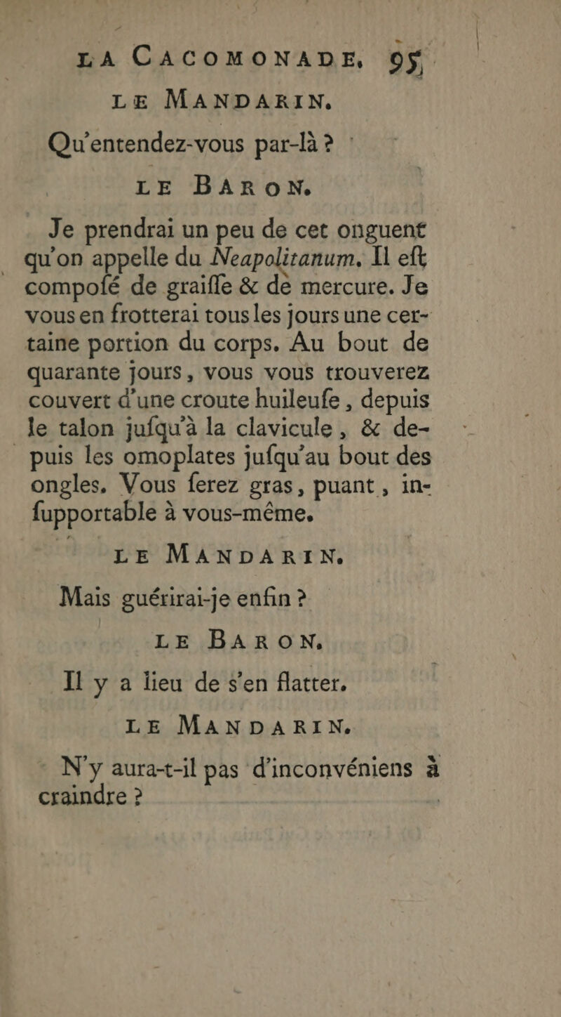 LE MANDARKIN. Qu'entendez-vous par-là ? : LE BARON. Je prendrai un peu de cet onguent qu'on appelle du Neapolitanum. Il eft compolé de graifle &amp; de mercure. Je vous en frotterai tous les jours une cer- taine portion du corps. Au bout de quarante jours, vous vous trouverez couvert d’une croute huileufe , depuis _le talon jufqu'à la clavicule, &amp; de- puis les omoplates jufqu’au bout des ongles, Vous ferez gras, puant, in- fupportable à vous-même, LE MANDARIN. Mais guérirai-je enfin ? LE BARON, Il y a lieu de s'en flatter. LE MANDARIN. N'y aura-t-il pas d'inconvéniens à craindre ?