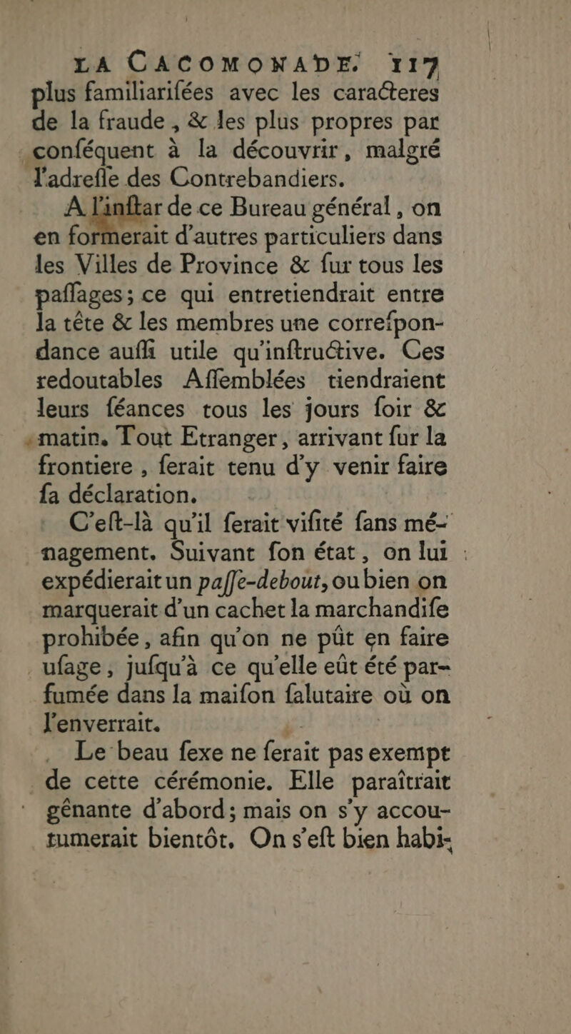 lus familiarifées avec les caracteres de la fraude , &amp; les plus propres par conféquent à la découvrir, malgré J'adrefle des Contrebandiers. À Linftar de ce Bureau général, on en formerait d'autres particuliers dans les Villes de Province &amp; fur tous les paflages; ce qui entretiendrait entre la tête &amp; les membres une correfpon- dance aufhi utile qu'inftruétive. Ces redoutables Affemblées tiendraient leurs féances tous les jours foir &amp; «matin. Tout Etranger, arrivant fur la frontiere , ferait tenu d'y venir faire fa déclaration. C'elt-là qu'il ferait vifité fans mé- nagement. Suivant fon état, on lui : expédierait un paffe-debout,ou bien on marquerait d’un cachet la marchandife prohibée , afin qu'on ne püût en faire _ufage, jufqu'à ce qu'elle eût été par- fumée dans la maifon falutaire où on l'enverrait. | Le beau fexe ne ferait pas exempt de cette cérémonie. Elle paraîtrait génante d’abord; mais on s’y accou- tumerait bientôt, On s’eft bien habi-