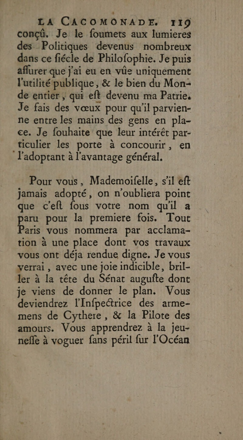 conçü. Je le foumets aux lumieres des Politiques devenus nombreux dans ce fiécle de Philofophie. Je puis aflurer que j'ai eu en vüe uniquement l'utilité publique , &amp; le bien du Mon- de entier , qui eft devenu ma Patrie. Je fais des vœux pour qu'il parvien- ne entre les mains des gens en pla- ce. Je fouhaite que leur intérêt par- ticulier les porte à concourir, en l'adoptant à l'avantage général. Pour vous, Mademoifelle, s'il eft jamais adopté, on n'oubliera point que c'eft fous votre nom quil a paru pour la premiere fois. Tout Paris vous nommera par acclama- tion à une place dont vos travaux vous ont déja rendue digne. Je vous verrai, avec une Joie indicible, bril- ler à la tête du Sénat augufte dont je viens de donner le plan. Vous deviendrez l'Infpeétrice des arme- mens de Cythere, &amp; la Pilote des amours. Vous apprendrez à la jeu- nefle à voguer fans péril fur l'Océan