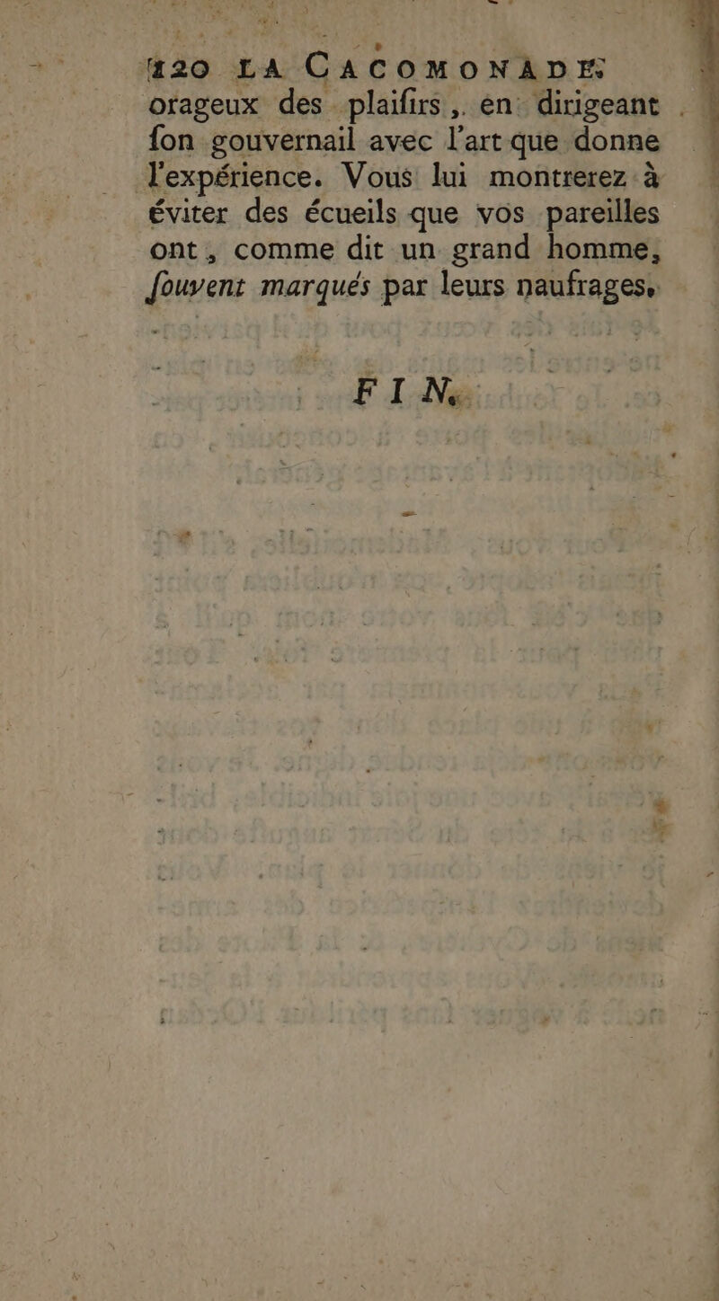 1 + lé “7 LL 4 #20 LA CACOMONADE orageux des plaifirs,. en dirigeant fon gouvernail avec l’art que donne l'expérience. Vous lui montrerez à éviter des écueils que vos pareilles ont, comme dit un grand homme, Jouvent marqués par leurs naufrages, FI N,