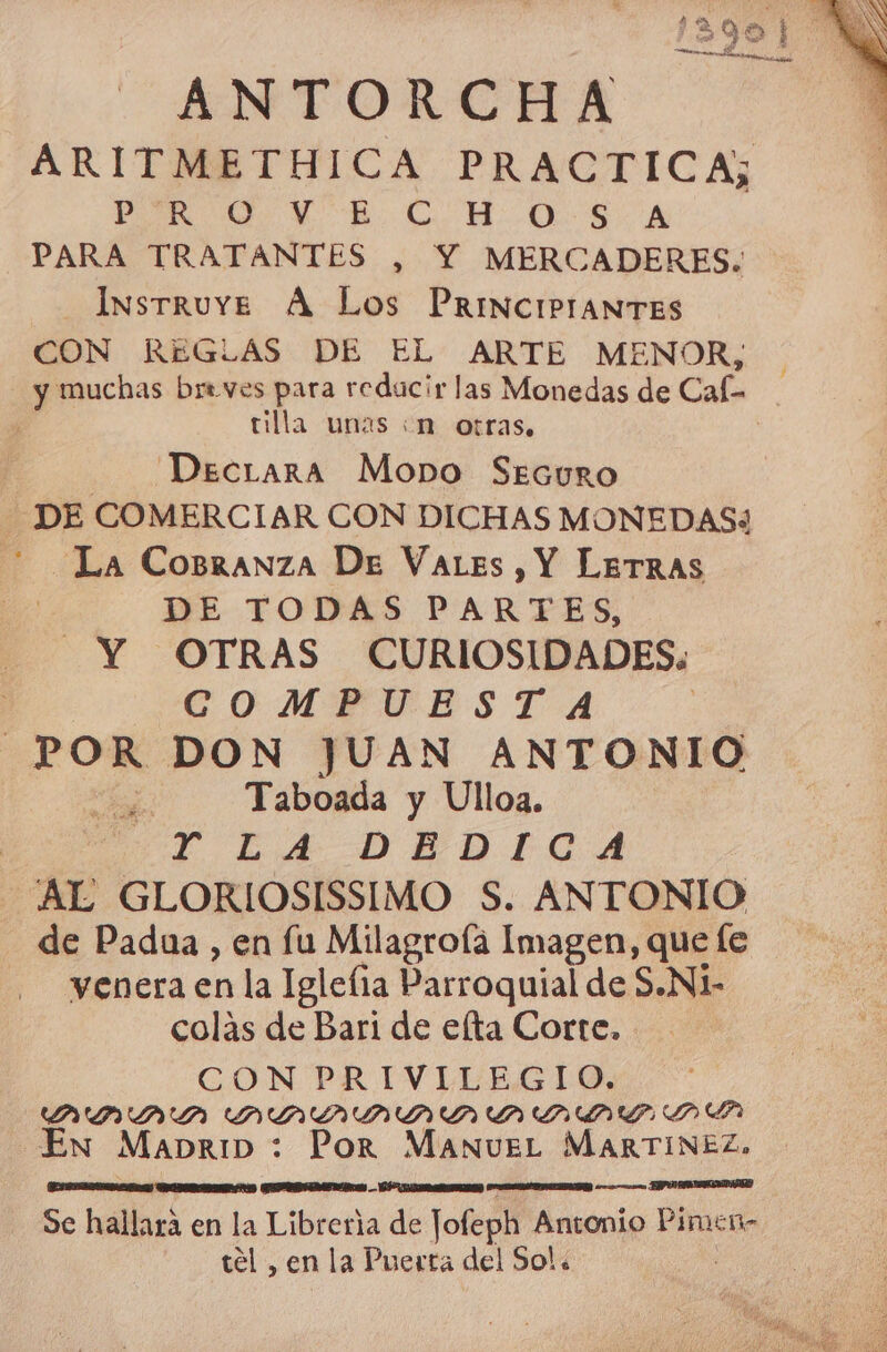 ANTORCHA PERS HO A PARA TRATANTES , Y MERCADERES. —InsTruYÉ A Los PRINCIPIANTES CON REGLAS DE EL ARTE MENOR, tlla unas :n otras, | DecrLara Mopo Securo DE COMERCIAR CON DICHAS MONEDAS3 La Cobranza De VaLes, Y LeTRAS DE TODAS PARTES, Y OTRAS CURIOSIDADES: COMPUESTA POR DON JUAN ANTONIO ; Taboada y Ulloa. | E LA DEDICA AL GLORIOSISSIMO S. ANTONIO de Padua , en fu Milagroía Imagen, que fe venera en la Igleíia Parroquial de S.N1- colas de Bari de elta Corte. CON PRIVILEGIO. DIADA DDD ODA En MabriD: Por MaAnueEL MARTINEZ, A a) A A Se hallara en la Libreria de Jofeph Antonio Pimen- tel , en la Puerta del Sol.