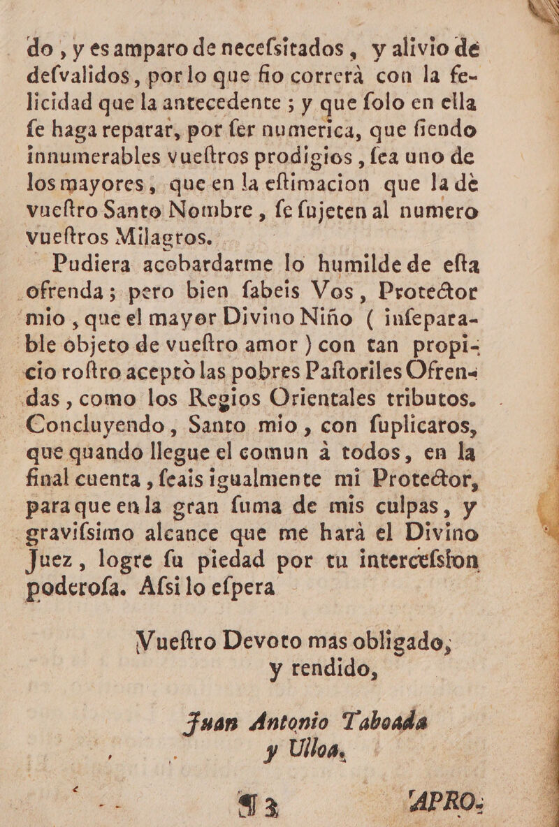 do, y esamparo de neceísitados, y alivio de defvalidos, porlo que fio correra con la fe= licidad que la antecedente ; y que folo en ella fe haga reparar, por fer numerica, que fiendo innumerables vueltros prodigios , fea uno de los mayores, queen la eftimacion que la de vueltro Santo Nombre , le Ínjeten al numero vueltros Milagros. - Pudiera acobardarme lo humilde de efta ofrenda; pero bien fabeis Vos, Protector “mio , que el mayor Divino Niño ( infepara- ble objeto de vueltro amor ) con tan propi cio roftro acepto las pobres Paftoriles Ofren= das , como los Regios Orientales tributos. - Concluyendo, Santo mio , con fuplicaros, que quando llegue el comun a todos, en la final cuenta , feais Igualmente mi Proteétor, paraque enla gran fuma de mis culpas, y .graviísimo alcance que me hara el Divino Juez, logre lu piedad por tu interceíston poderoía. Afsilo efpera Vueftro Devoto mas obligado, y rendido, Fuap Antonio Taboada de a y Ulloa, 6 e