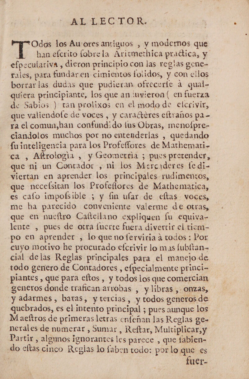 AL LECTOR. Odos los Au-ores antiguos , y modernos que han efcrito fobrela Aritmethica praótica, y efpeculariva , dieron principio con las regias gene- rales, para fundaren cimientos ioiidos, y con cilos borrar las dudas que pudieran. ofrecerle a qual- quiera principiante, los que an :uvieron ( en fuerza de Sabios ) ran prolixos en el modo de elcrivir, que valiendofe de voces , y caraéteres eltraños pa - ra el comun,han confund:¿do tus Obras, menofpre- ciandolos muchos por no entenderlas , quedando fuinteligencia para los Profeflores de Mathemari- ca , Altrologia , y Geometria 5; pues pretender, que ni un Contador , mi los Mercaderes le di- viertan en aprender los principales rudimentos, que necelsitan los Profeñores de Mathematica, es calo impolsible ; y fin ular de eftas voces, me ha parecido conveniente valerme de otras, que en nueftro Caftellano expliquen lu equiva- lente , pues de otra fuerte fuera diverrir el tiemn- po en aprender , loque noferviria a todos ; Por cuyo Motivo he procurado efcrivir lo mas lubltan- cial delas Reglas principales para el manejo de todo genero de Contadores , efpecialmente princi- piantes , que para eftos , y todos los que comercian generos donde trafican arrobas , y libras , onzas, y adarmes , baras, ytercias, y todos generos de quebrados, es el intento principal ; pues aunque los M aeftros de primeras letras cnfeñan las Reglas ge- nerales de numerar , Sumar , Reftar, Multiplicar, y Partir , algunos ignorantes les parece , que fabien- do eftas cinco Reglas lo faben todo: por lo que es | fuer-