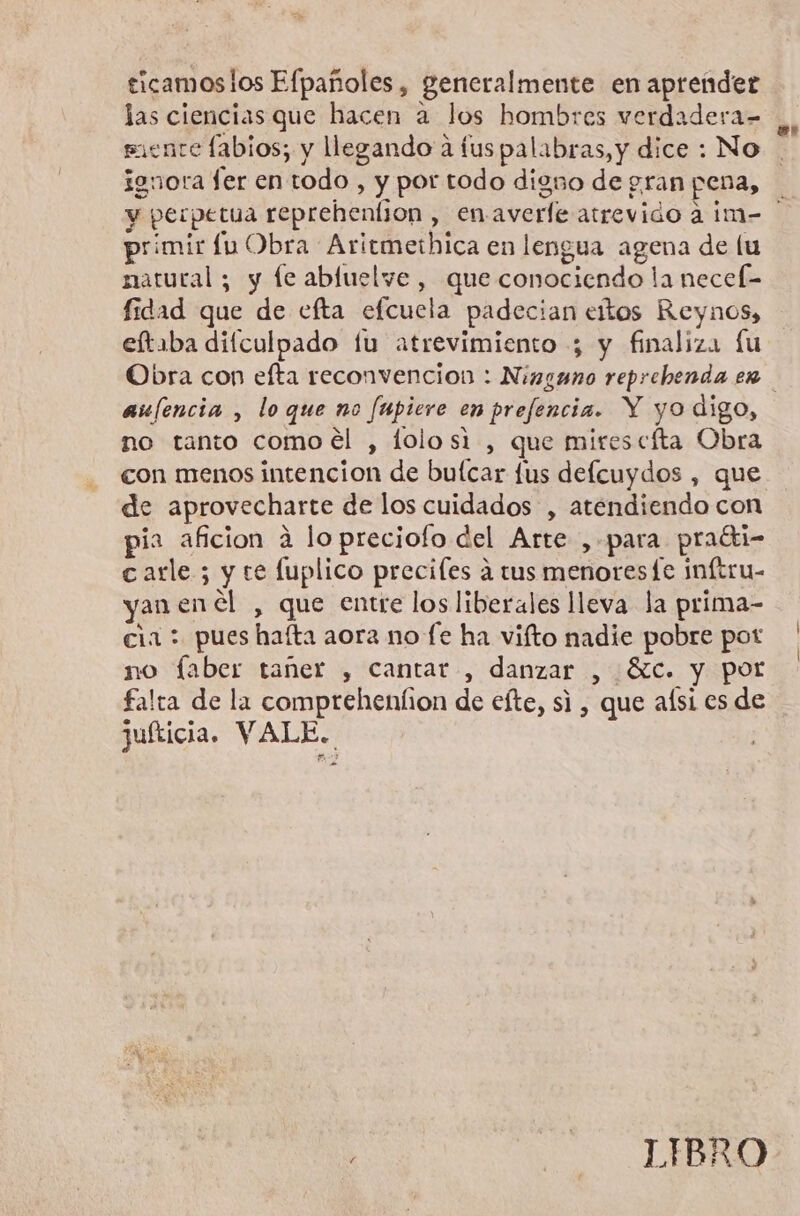 ticamoslos Efpañoles, generalmente en aprender las ciencias que hacen a los hombres verdadera= siente labios; y llegando a fus palabras, y dice : No ignora fer en todo, y por todo digno de gran pena, primir lu Obra Aritmethica en lengua agena de lu natural ; y le abluelve , que conociendo la necef- fidad que de efta efcucla padecian eltos Reynos, eftaba dilculpado lu atrevimiento ; y finaliza fu au/encia , lo que no fupiere en prefencia. Y yo digo, no tanto comoél , lolosi , que mires cíta Obra con menos intencion de buícar fus defcuydos , que de aprovecharte de los cuidados , atendiendo con pia aficion á lo preciofo del Arte , para praéti- carle; y te luplico preciles a tus menores fe inftru- yan en el , que entre los liberales lleva la prima- cia: pues haíta aora no fe ha vifto nadie pobre pot no faber tañer , cantar , danzar , óc. y por falta de la comprehenfion de eíte, si , que aísi es de juíticia. Y as