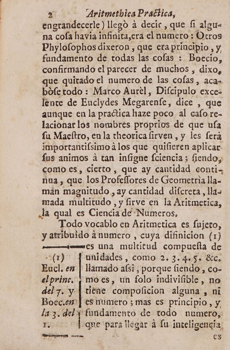 engrandecerle) llegó 4 decic , que f algu- na cola havia infinita, era el numero; tros Phylolophos dixeron , que eraprincipio, y fundamento de todas las cofas : Boecio, confirmando el parecer de muchos , dixo, que quitado el numero de las cofas , aca» boíe todo : Marco Aurel, Difcipulo exces lente de Euclydes Megarenfe, dice , que aunque en la praética haze poco al cafo.re- lacionar los nombres proprios de que ufa fu Maeftro, enla rheorica lirven, y les fera importantiísimo 4 los que quilieren aplicar fus animos a tan infigne fciencia ; fiendoy como es, cierto, que ay cantidad conti. nna, que los Profellores de Geometria lla- mán magnitudo , ay cantidad difcreta, llas mada multitudo. , y firve en la Aritmetica, la qual es Ciencia de “Numeros, Todo vocablo en Aritmetica es fujeto, y atribuido ¿numero , cuya difinicion (1) ¿os 5 UNA multitud compuelta de &lt;(1) | unidades, como 2. 3.4.5. 8íCa Eucl. en | llamado afsi, porque fiendo , co- elprinc. (moes, un folo indivifible, no , $ ; . &gt; del 7. y | tiene compolicion alguna , ni Boec.en*] es numero ; mas es principio, y la 3. del 0 ecc de todo numero, r. que ae llegar a fu inteligencia ci : es