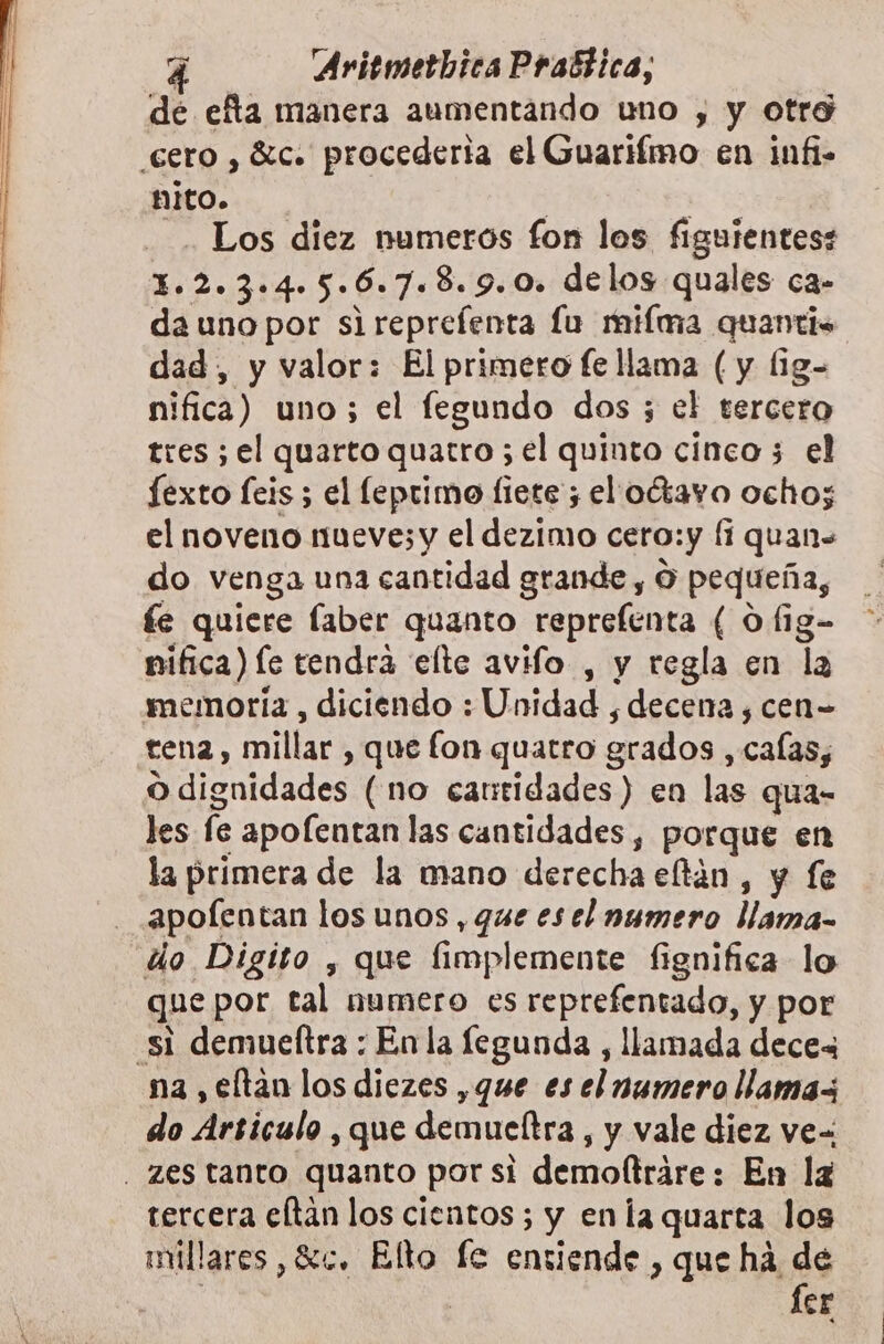 dé efta manera aumentando uno , y otro cero , 8ic. procederia el Guarifímo en infi- nito. | | -. Los diez numeros fon los figuientes: 1.2.3.4.5.6.7.8.9.0. delos quales ca- dauno por sireprefenta lu milma quantis dad, y valor: El primero fe llama (y (1g- nifica) uno; el fegundo dos ; el tercero tres ; el quarto quatro 5 el quinto cinco 3 el fexto feis ; el leprimo fiete ; el oétavo ocho; el noveno mueve; y el dezimo cero:y lí quan= do venga una cantidad grande , O pequeña, fe quiere laber quanto reprefenta ( 0 fig- nifica) le tendra elte avifo , y regla en la memoria , diciendo : Unidad , decena ¿ cen= tena, millar , que fon quatro grados , calas; O dignidades (no cantidades) en las qua- les fe apofentan las cantidades, porque en la primera de la mano derecha eftán , y fe - apolentan los unos, que esel numero llama- do Digito , que fimplemente fignifica lo que por tal numero es reprefentado, y por si demueltra : En la legunda , llamada deces na , eltan los diezes ,que es el numero llamas do Articulo , que demucltra , y vale diez ve=: . zes tanto quanto por si demoftráre: En lz tercera eltan los cientos; y enla quarta los millares, Sc. Elto le entiende , que ha de | | fer