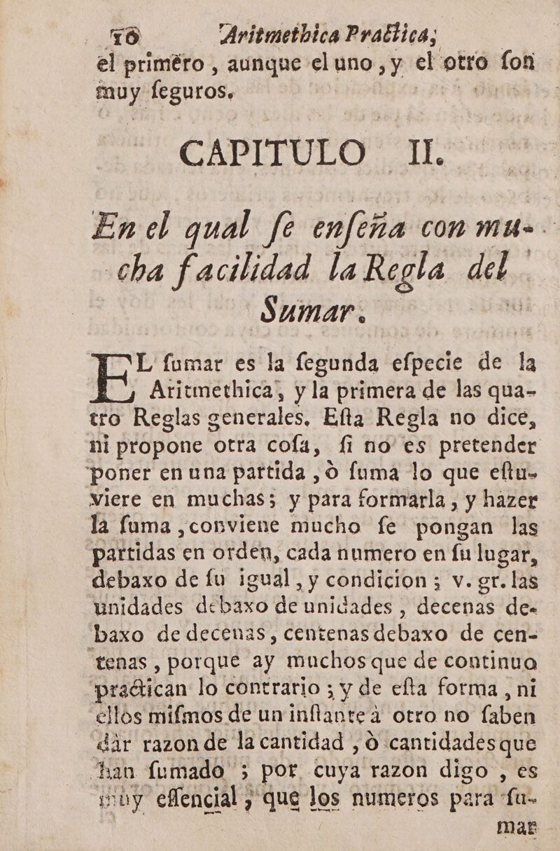 el priméro , aunque el uno, y el ona fon ales leguros. CAPITULO cube En el qual fe enfeña con mu cha facilidad la Regla del Sumar. L' fumar es la fegunda efpecie de la Aritmethica, y la primera de las qua- tro Reglas generales, Efta Regla no dice, ni propone otra cofá, fi no' es pretender poner en una partida ,O Íuma lo que eftu- viere en muchas; y para fornmrarla, y hazer la fuma conviene mucho fe pongan las partidas en orden, cada numero en Íu lugar, debaxo de fu igual, y condicion ; v. gr. las unidades de baso de unidades , decenas de baxo de decenas, centenas débaro de cen- “tenas , porque ay muchos que de continuo pradtican lo contrario ; y de efta forma, ni ellos mifmos de un inflantea otro no (abeñ dár razon de la cantidad , O cantidades que han fumado 5 port cuya razon digo , es by eencial, que los numeros para La- mar